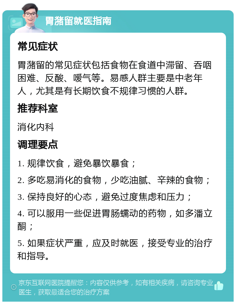 胃潴留就医指南 常见症状 胃潴留的常见症状包括食物在食道中滞留、吞咽困难、反酸、嗳气等。易感人群主要是中老年人，尤其是有长期饮食不规律习惯的人群。 推荐科室 消化内科 调理要点 1. 规律饮食，避免暴饮暴食； 2. 多吃易消化的食物，少吃油腻、辛辣的食物； 3. 保持良好的心态，避免过度焦虑和压力； 4. 可以服用一些促进胃肠蠕动的药物，如多潘立酮； 5. 如果症状严重，应及时就医，接受专业的治疗和指导。