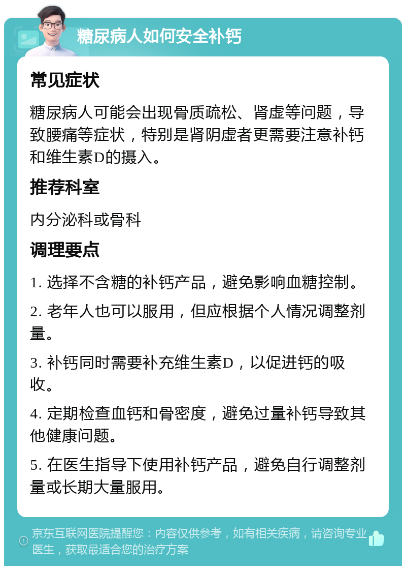 糖尿病人如何安全补钙 常见症状 糖尿病人可能会出现骨质疏松、肾虚等问题，导致腰痛等症状，特别是肾阴虚者更需要注意补钙和维生素D的摄入。 推荐科室 内分泌科或骨科 调理要点 1. 选择不含糖的补钙产品，避免影响血糖控制。 2. 老年人也可以服用，但应根据个人情况调整剂量。 3. 补钙同时需要补充维生素D，以促进钙的吸收。 4. 定期检查血钙和骨密度，避免过量补钙导致其他健康问题。 5. 在医生指导下使用补钙产品，避免自行调整剂量或长期大量服用。