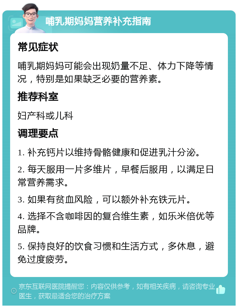 哺乳期妈妈营养补充指南 常见症状 哺乳期妈妈可能会出现奶量不足、体力下降等情况，特别是如果缺乏必要的营养素。 推荐科室 妇产科或儿科 调理要点 1. 补充钙片以维持骨骼健康和促进乳汁分泌。 2. 每天服用一片多维片，早餐后服用，以满足日常营养需求。 3. 如果有贫血风险，可以额外补充铁元片。 4. 选择不含咖啡因的复合维生素，如乐米倍优等品牌。 5. 保持良好的饮食习惯和生活方式，多休息，避免过度疲劳。