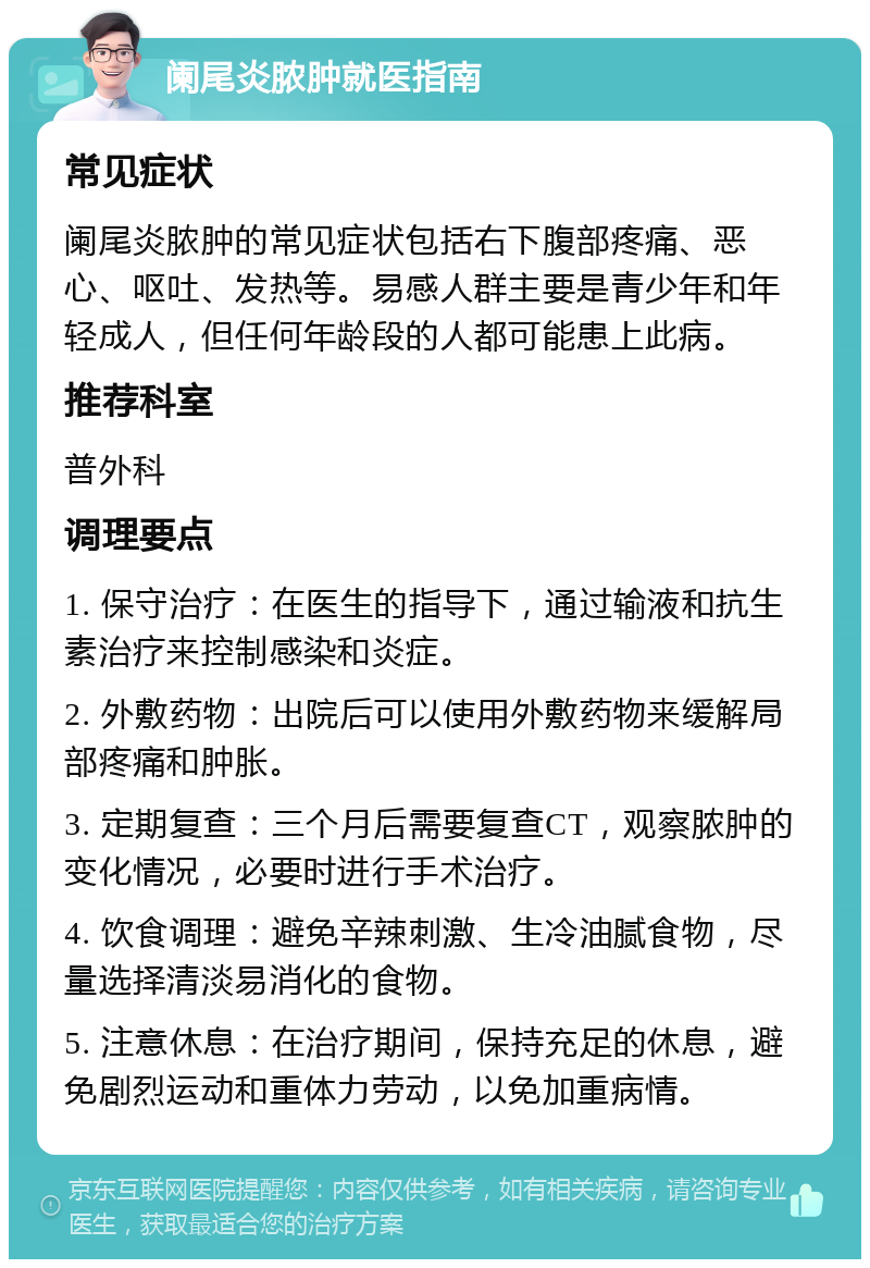 阑尾炎脓肿就医指南 常见症状 阑尾炎脓肿的常见症状包括右下腹部疼痛、恶心、呕吐、发热等。易感人群主要是青少年和年轻成人，但任何年龄段的人都可能患上此病。 推荐科室 普外科 调理要点 1. 保守治疗：在医生的指导下，通过输液和抗生素治疗来控制感染和炎症。 2. 外敷药物：出院后可以使用外敷药物来缓解局部疼痛和肿胀。 3. 定期复查：三个月后需要复查CT，观察脓肿的变化情况，必要时进行手术治疗。 4. 饮食调理：避免辛辣刺激、生冷油腻食物，尽量选择清淡易消化的食物。 5. 注意休息：在治疗期间，保持充足的休息，避免剧烈运动和重体力劳动，以免加重病情。