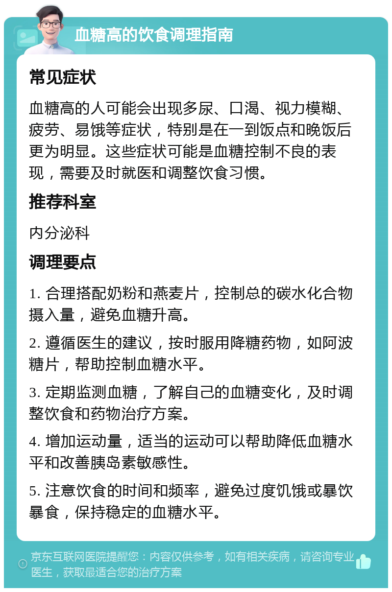 血糖高的饮食调理指南 常见症状 血糖高的人可能会出现多尿、口渴、视力模糊、疲劳、易饿等症状，特别是在一到饭点和晚饭后更为明显。这些症状可能是血糖控制不良的表现，需要及时就医和调整饮食习惯。 推荐科室 内分泌科 调理要点 1. 合理搭配奶粉和燕麦片，控制总的碳水化合物摄入量，避免血糖升高。 2. 遵循医生的建议，按时服用降糖药物，如阿波糖片，帮助控制血糖水平。 3. 定期监测血糖，了解自己的血糖变化，及时调整饮食和药物治疗方案。 4. 增加运动量，适当的运动可以帮助降低血糖水平和改善胰岛素敏感性。 5. 注意饮食的时间和频率，避免过度饥饿或暴饮暴食，保持稳定的血糖水平。