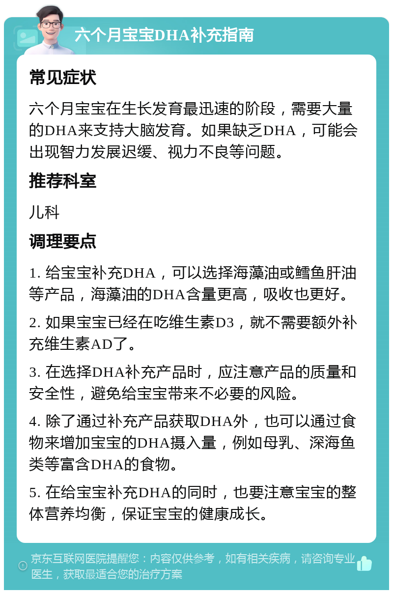 六个月宝宝DHA补充指南 常见症状 六个月宝宝在生长发育最迅速的阶段，需要大量的DHA来支持大脑发育。如果缺乏DHA，可能会出现智力发展迟缓、视力不良等问题。 推荐科室 儿科 调理要点 1. 给宝宝补充DHA，可以选择海藻油或鳕鱼肝油等产品，海藻油的DHA含量更高，吸收也更好。 2. 如果宝宝已经在吃维生素D3，就不需要额外补充维生素AD了。 3. 在选择DHA补充产品时，应注意产品的质量和安全性，避免给宝宝带来不必要的风险。 4. 除了通过补充产品获取DHA外，也可以通过食物来增加宝宝的DHA摄入量，例如母乳、深海鱼类等富含DHA的食物。 5. 在给宝宝补充DHA的同时，也要注意宝宝的整体营养均衡，保证宝宝的健康成长。