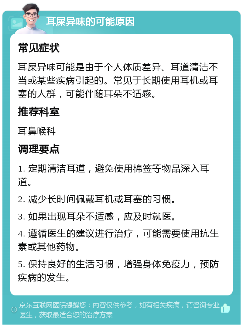 耳屎异味的可能原因 常见症状 耳屎异味可能是由于个人体质差异、耳道清洁不当或某些疾病引起的。常见于长期使用耳机或耳塞的人群，可能伴随耳朵不适感。 推荐科室 耳鼻喉科 调理要点 1. 定期清洁耳道，避免使用棉签等物品深入耳道。 2. 减少长时间佩戴耳机或耳塞的习惯。 3. 如果出现耳朵不适感，应及时就医。 4. 遵循医生的建议进行治疗，可能需要使用抗生素或其他药物。 5. 保持良好的生活习惯，增强身体免疫力，预防疾病的发生。