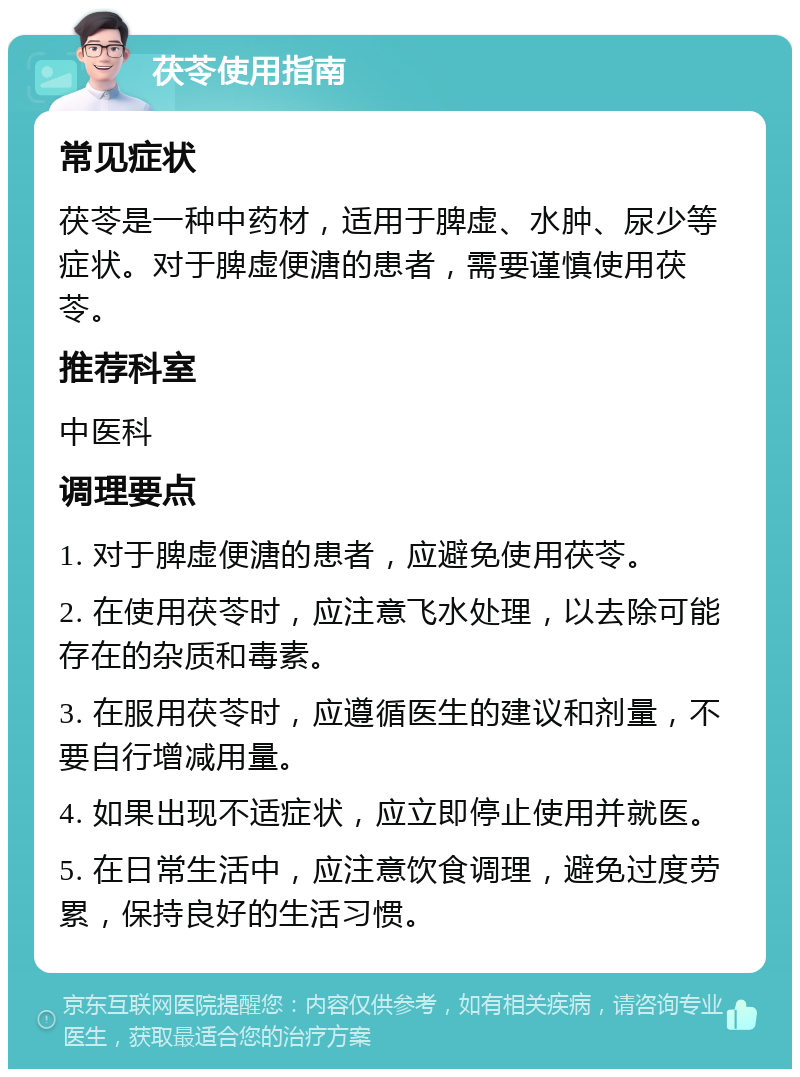 茯苓使用指南 常见症状 茯苓是一种中药材，适用于脾虚、水肿、尿少等症状。对于脾虚便溏的患者，需要谨慎使用茯苓。 推荐科室 中医科 调理要点 1. 对于脾虚便溏的患者，应避免使用茯苓。 2. 在使用茯苓时，应注意飞水处理，以去除可能存在的杂质和毒素。 3. 在服用茯苓时，应遵循医生的建议和剂量，不要自行增减用量。 4. 如果出现不适症状，应立即停止使用并就医。 5. 在日常生活中，应注意饮食调理，避免过度劳累，保持良好的生活习惯。