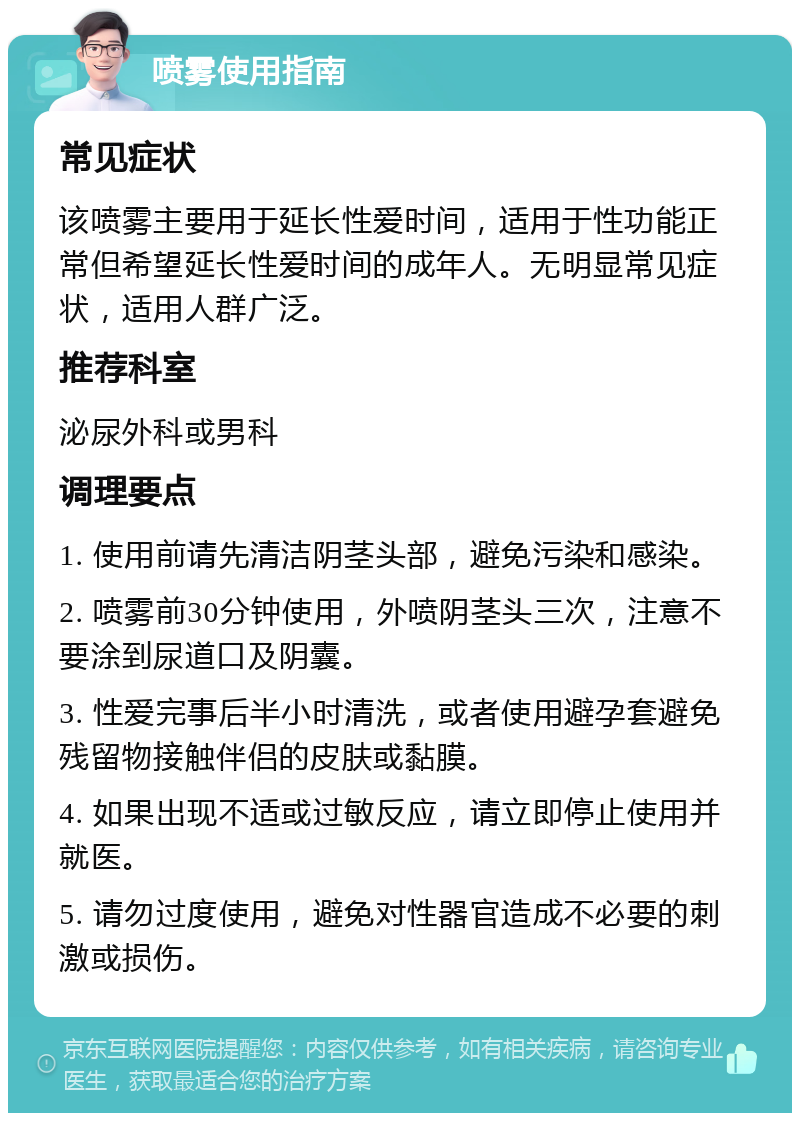 喷雾使用指南 常见症状 该喷雾主要用于延长性爱时间，适用于性功能正常但希望延长性爱时间的成年人。无明显常见症状，适用人群广泛。 推荐科室 泌尿外科或男科 调理要点 1. 使用前请先清洁阴茎头部，避免污染和感染。 2. 喷雾前30分钟使用，外喷阴茎头三次，注意不要涂到尿道口及阴囊。 3. 性爱完事后半小时清洗，或者使用避孕套避免残留物接触伴侣的皮肤或黏膜。 4. 如果出现不适或过敏反应，请立即停止使用并就医。 5. 请勿过度使用，避免对性器官造成不必要的刺激或损伤。