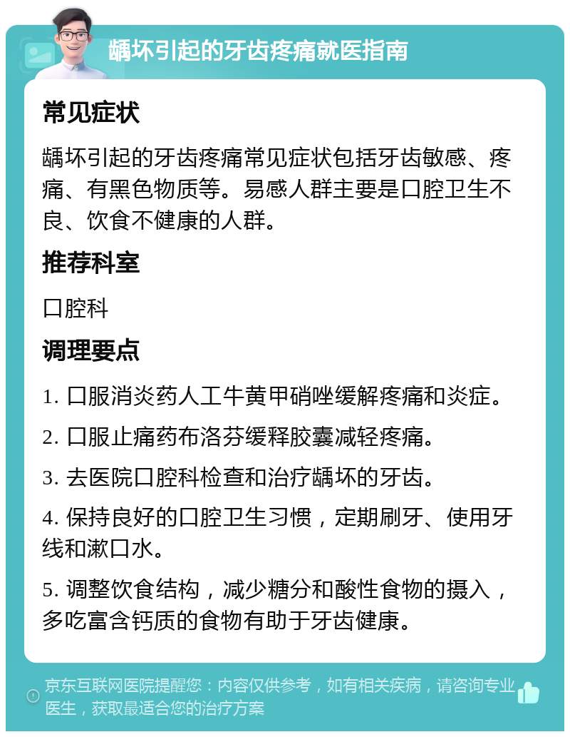 龋坏引起的牙齿疼痛就医指南 常见症状 龋坏引起的牙齿疼痛常见症状包括牙齿敏感、疼痛、有黑色物质等。易感人群主要是口腔卫生不良、饮食不健康的人群。 推荐科室 口腔科 调理要点 1. 口服消炎药人工牛黄甲硝唑缓解疼痛和炎症。 2. 口服止痛药布洛芬缓释胶囊减轻疼痛。 3. 去医院口腔科检查和治疗龋坏的牙齿。 4. 保持良好的口腔卫生习惯，定期刷牙、使用牙线和漱口水。 5. 调整饮食结构，减少糖分和酸性食物的摄入，多吃富含钙质的食物有助于牙齿健康。