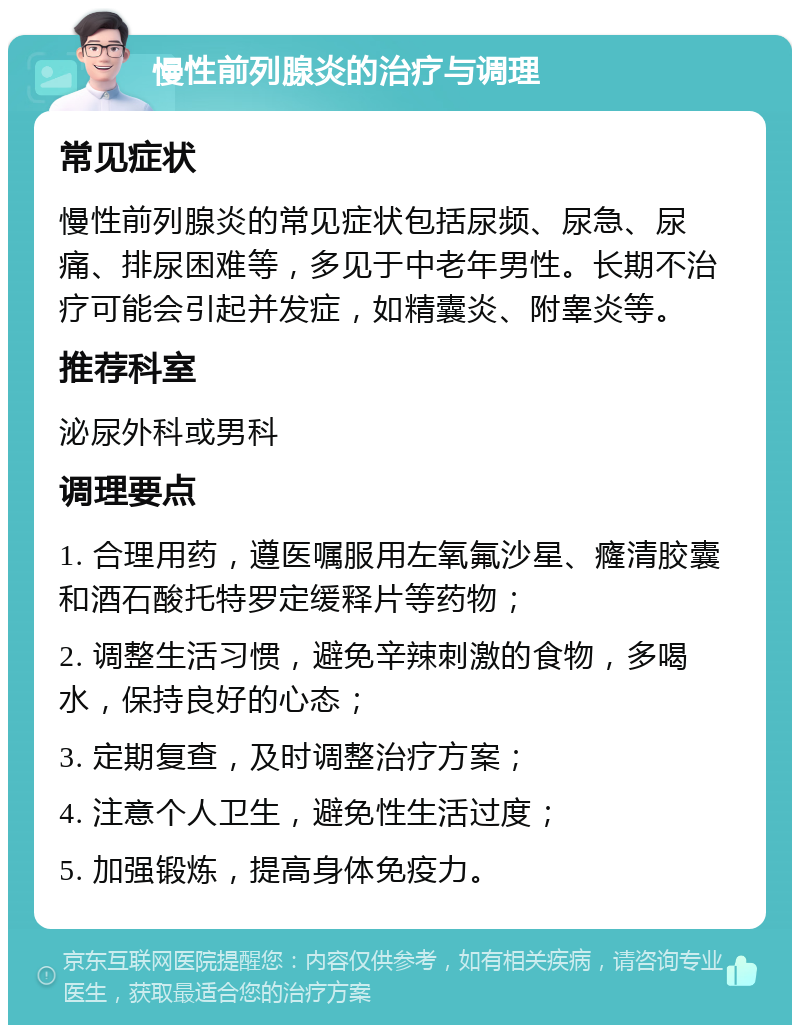 慢性前列腺炎的治疗与调理 常见症状 慢性前列腺炎的常见症状包括尿频、尿急、尿痛、排尿困难等，多见于中老年男性。长期不治疗可能会引起并发症，如精囊炎、附睾炎等。 推荐科室 泌尿外科或男科 调理要点 1. 合理用药，遵医嘱服用左氧氟沙星、癃清胶囊和酒石酸托特罗定缓释片等药物； 2. 调整生活习惯，避免辛辣刺激的食物，多喝水，保持良好的心态； 3. 定期复查，及时调整治疗方案； 4. 注意个人卫生，避免性生活过度； 5. 加强锻炼，提高身体免疫力。