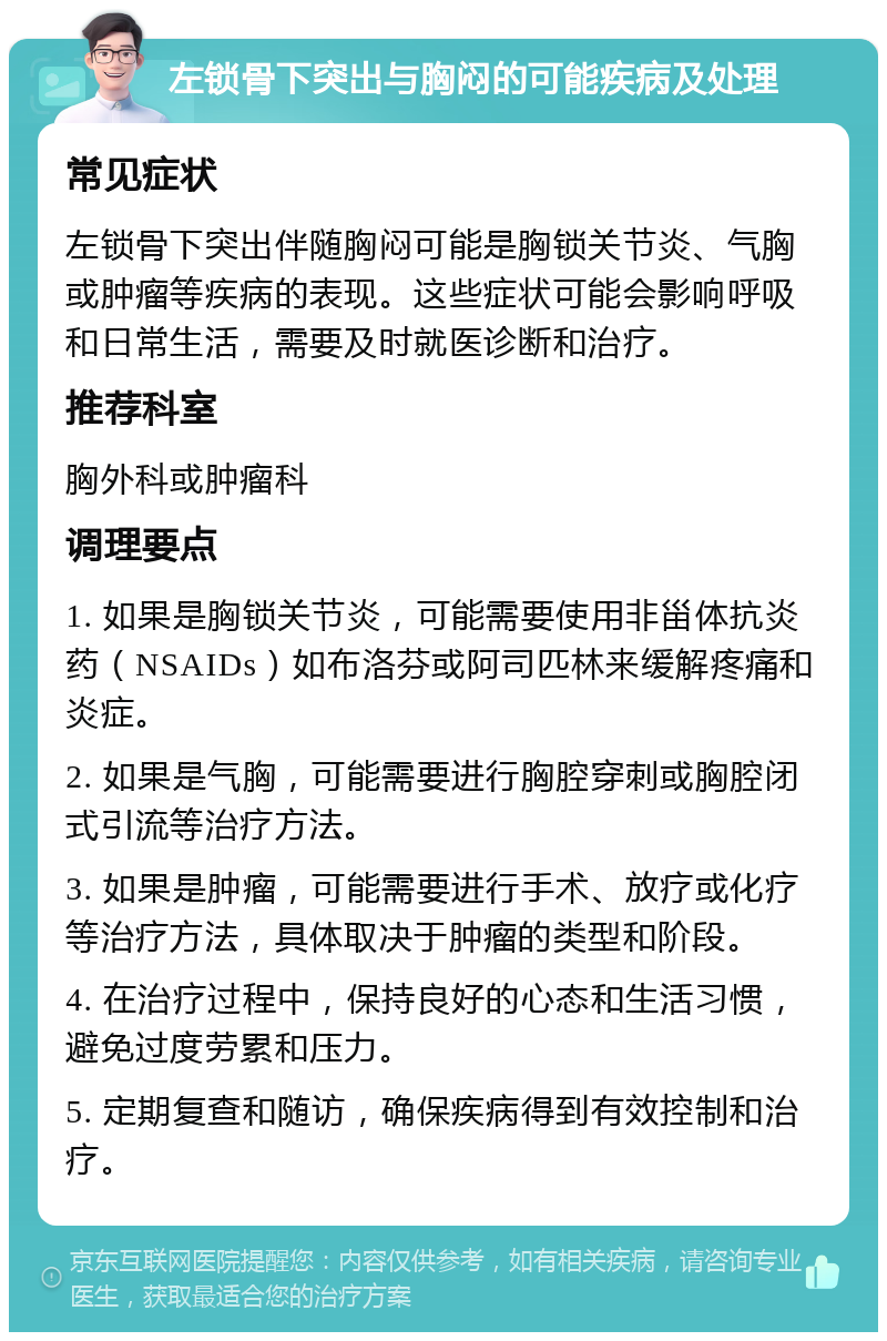 左锁骨下突出与胸闷的可能疾病及处理 常见症状 左锁骨下突出伴随胸闷可能是胸锁关节炎、气胸或肿瘤等疾病的表现。这些症状可能会影响呼吸和日常生活，需要及时就医诊断和治疗。 推荐科室 胸外科或肿瘤科 调理要点 1. 如果是胸锁关节炎，可能需要使用非甾体抗炎药（NSAIDs）如布洛芬或阿司匹林来缓解疼痛和炎症。 2. 如果是气胸，可能需要进行胸腔穿刺或胸腔闭式引流等治疗方法。 3. 如果是肿瘤，可能需要进行手术、放疗或化疗等治疗方法，具体取决于肿瘤的类型和阶段。 4. 在治疗过程中，保持良好的心态和生活习惯，避免过度劳累和压力。 5. 定期复查和随访，确保疾病得到有效控制和治疗。