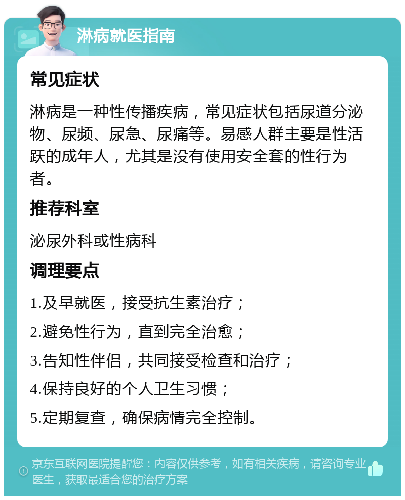 淋病就医指南 常见症状 淋病是一种性传播疾病，常见症状包括尿道分泌物、尿频、尿急、尿痛等。易感人群主要是性活跃的成年人，尤其是没有使用安全套的性行为者。 推荐科室 泌尿外科或性病科 调理要点 1.及早就医，接受抗生素治疗； 2.避免性行为，直到完全治愈； 3.告知性伴侣，共同接受检查和治疗； 4.保持良好的个人卫生习惯； 5.定期复查，确保病情完全控制。