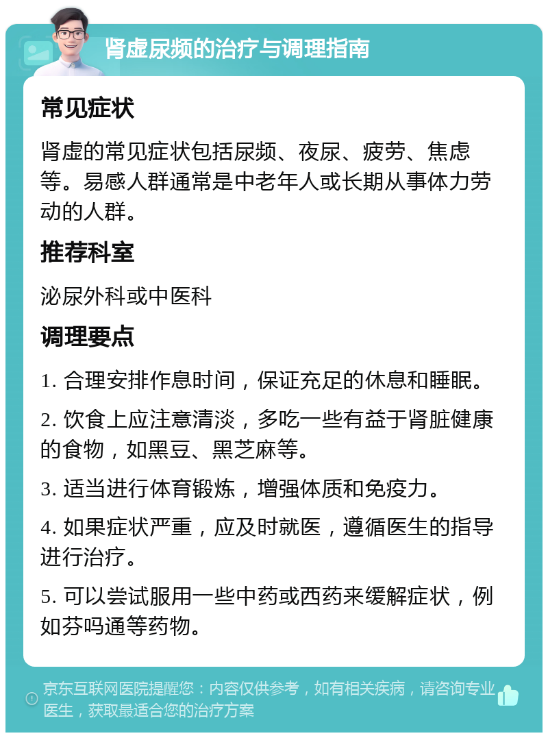 肾虚尿频的治疗与调理指南 常见症状 肾虚的常见症状包括尿频、夜尿、疲劳、焦虑等。易感人群通常是中老年人或长期从事体力劳动的人群。 推荐科室 泌尿外科或中医科 调理要点 1. 合理安排作息时间，保证充足的休息和睡眠。 2. 饮食上应注意清淡，多吃一些有益于肾脏健康的食物，如黑豆、黑芝麻等。 3. 适当进行体育锻炼，增强体质和免疫力。 4. 如果症状严重，应及时就医，遵循医生的指导进行治疗。 5. 可以尝试服用一些中药或西药来缓解症状，例如芬吗通等药物。