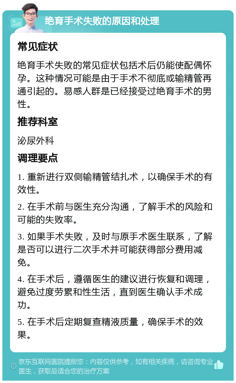 绝育手术失败的原因和处理 常见症状 绝育手术失败的常见症状包括术后仍能使配偶怀孕。这种情况可能是由于手术不彻底或输精管再通引起的。易感人群是已经接受过绝育手术的男性。 推荐科室 泌尿外科 调理要点 1. 重新进行双侧输精管结扎术，以确保手术的有效性。 2. 在手术前与医生充分沟通，了解手术的风险和可能的失败率。 3. 如果手术失败，及时与原手术医生联系，了解是否可以进行二次手术并可能获得部分费用减免。 4. 在手术后，遵循医生的建议进行恢复和调理，避免过度劳累和性生活，直到医生确认手术成功。 5. 在手术后定期复查精液质量，确保手术的效果。