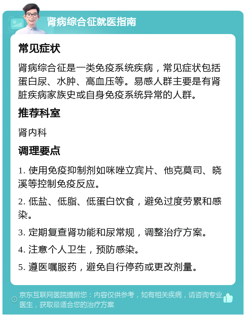 肾病综合征就医指南 常见症状 肾病综合征是一类免疫系统疾病，常见症状包括蛋白尿、水肿、高血压等。易感人群主要是有肾脏疾病家族史或自身免疫系统异常的人群。 推荐科室 肾内科 调理要点 1. 使用免疫抑制剂如咪唑立宾片、他克莫司、晓溪等控制免疫反应。 2. 低盐、低脂、低蛋白饮食，避免过度劳累和感染。 3. 定期复查肾功能和尿常规，调整治疗方案。 4. 注意个人卫生，预防感染。 5. 遵医嘱服药，避免自行停药或更改剂量。