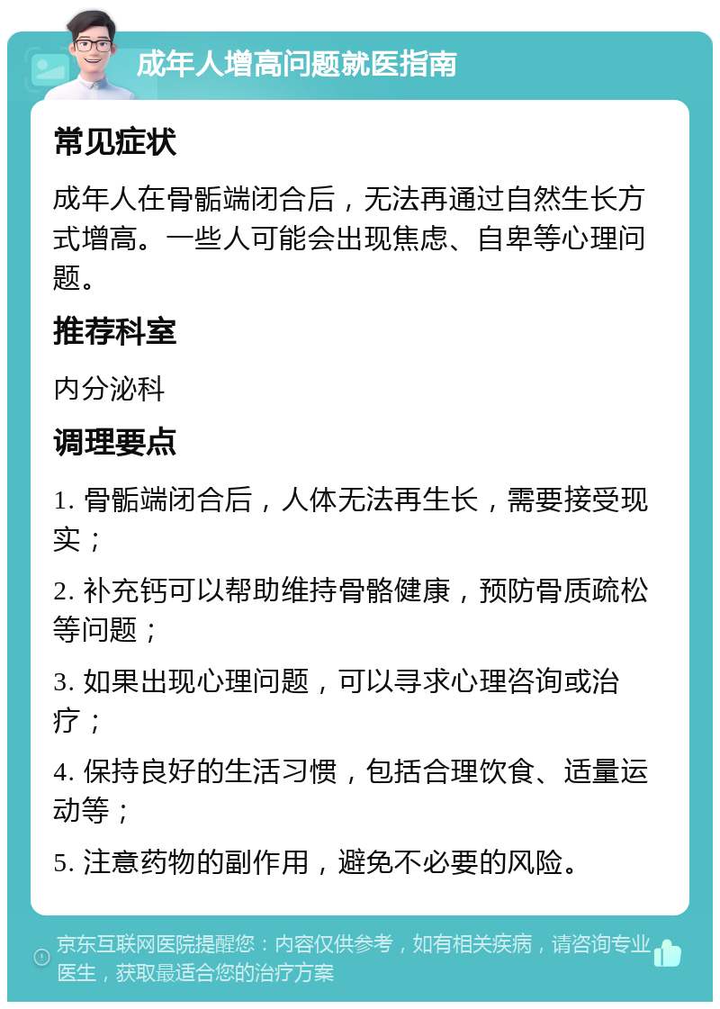 成年人增高问题就医指南 常见症状 成年人在骨骺端闭合后，无法再通过自然生长方式增高。一些人可能会出现焦虑、自卑等心理问题。 推荐科室 内分泌科 调理要点 1. 骨骺端闭合后，人体无法再生长，需要接受现实； 2. 补充钙可以帮助维持骨骼健康，预防骨质疏松等问题； 3. 如果出现心理问题，可以寻求心理咨询或治疗； 4. 保持良好的生活习惯，包括合理饮食、适量运动等； 5. 注意药物的副作用，避免不必要的风险。