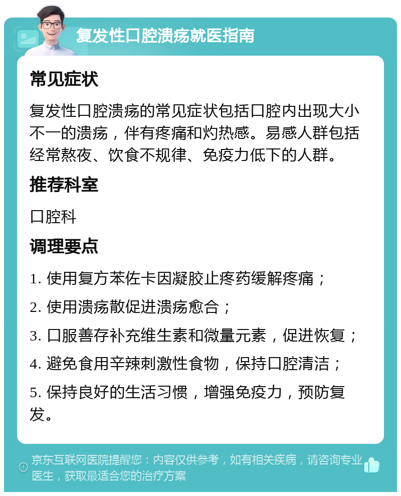 复发性口腔溃疡就医指南 常见症状 复发性口腔溃疡的常见症状包括口腔内出现大小不一的溃疡，伴有疼痛和灼热感。易感人群包括经常熬夜、饮食不规律、免疫力低下的人群。 推荐科室 口腔科 调理要点 1. 使用复方苯佐卡因凝胶止疼药缓解疼痛； 2. 使用溃疡散促进溃疡愈合； 3. 口服善存补充维生素和微量元素，促进恢复； 4. 避免食用辛辣刺激性食物，保持口腔清洁； 5. 保持良好的生活习惯，增强免疫力，预防复发。