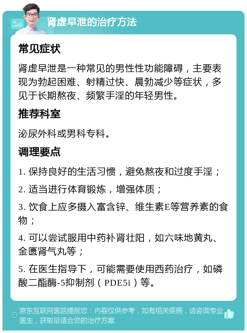 肾虚早泄的治疗方法 常见症状 肾虚早泄是一种常见的男性性功能障碍，主要表现为勃起困难、射精过快、晨勃减少等症状，多见于长期熬夜、频繁手淫的年轻男性。 推荐科室 泌尿外科或男科专科。 调理要点 1. 保持良好的生活习惯，避免熬夜和过度手淫； 2. 适当进行体育锻炼，增强体质； 3. 饮食上应多摄入富含锌、维生素E等营养素的食物； 4. 可以尝试服用中药补肾壮阳，如六味地黄丸、金匮肾气丸等； 5. 在医生指导下，可能需要使用西药治疗，如磷酸二酯酶-5抑制剂（PDE5i）等。