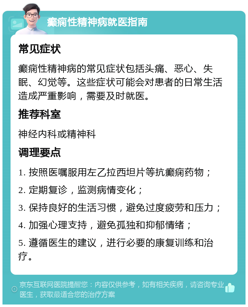 癫痫性精神病就医指南 常见症状 癫痫性精神病的常见症状包括头痛、恶心、失眠、幻觉等。这些症状可能会对患者的日常生活造成严重影响，需要及时就医。 推荐科室 神经内科或精神科 调理要点 1. 按照医嘱服用左乙拉西坦片等抗癫痫药物； 2. 定期复诊，监测病情变化； 3. 保持良好的生活习惯，避免过度疲劳和压力； 4. 加强心理支持，避免孤独和抑郁情绪； 5. 遵循医生的建议，进行必要的康复训练和治疗。