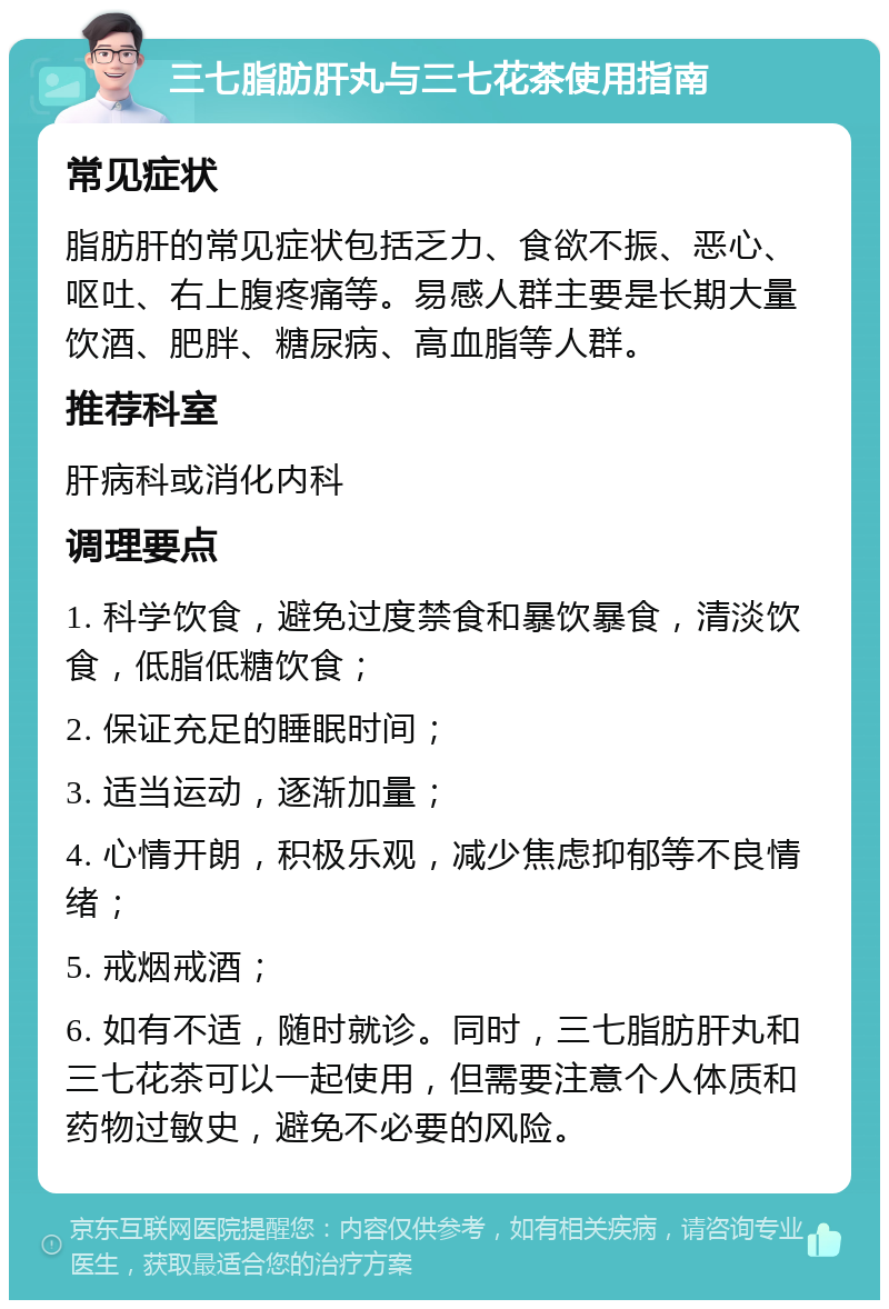 三七脂肪肝丸与三七花茶使用指南 常见症状 脂肪肝的常见症状包括乏力、食欲不振、恶心、呕吐、右上腹疼痛等。易感人群主要是长期大量饮酒、肥胖、糖尿病、高血脂等人群。 推荐科室 肝病科或消化内科 调理要点 1. 科学饮食，避免过度禁食和暴饮暴食，清淡饮食，低脂低糖饮食； 2. 保证充足的睡眠时间； 3. 适当运动，逐渐加量； 4. 心情开朗，积极乐观，减少焦虑抑郁等不良情绪； 5. 戒烟戒酒； 6. 如有不适，随时就诊。同时，三七脂肪肝丸和三七花茶可以一起使用，但需要注意个人体质和药物过敏史，避免不必要的风险。