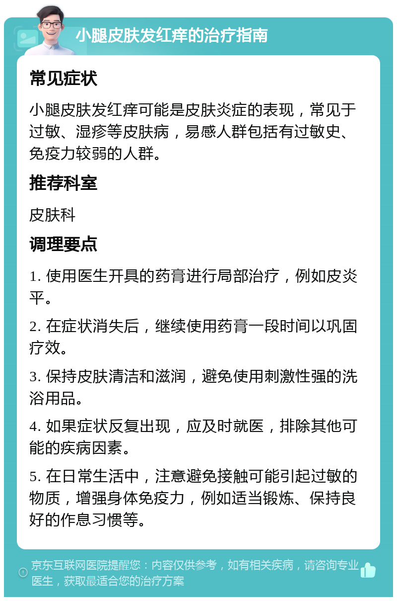 小腿皮肤发红痒的治疗指南 常见症状 小腿皮肤发红痒可能是皮肤炎症的表现，常见于过敏、湿疹等皮肤病，易感人群包括有过敏史、免疫力较弱的人群。 推荐科室 皮肤科 调理要点 1. 使用医生开具的药膏进行局部治疗，例如皮炎平。 2. 在症状消失后，继续使用药膏一段时间以巩固疗效。 3. 保持皮肤清洁和滋润，避免使用刺激性强的洗浴用品。 4. 如果症状反复出现，应及时就医，排除其他可能的疾病因素。 5. 在日常生活中，注意避免接触可能引起过敏的物质，增强身体免疫力，例如适当锻炼、保持良好的作息习惯等。