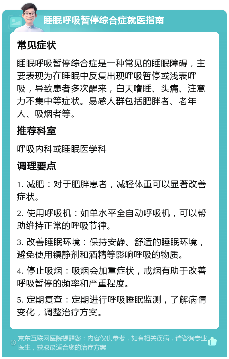 睡眠呼吸暂停综合症就医指南 常见症状 睡眠呼吸暂停综合症是一种常见的睡眠障碍，主要表现为在睡眠中反复出现呼吸暂停或浅表呼吸，导致患者多次醒来，白天嗜睡、头痛、注意力不集中等症状。易感人群包括肥胖者、老年人、吸烟者等。 推荐科室 呼吸内科或睡眠医学科 调理要点 1. 减肥：对于肥胖患者，减轻体重可以显著改善症状。 2. 使用呼吸机：如单水平全自动呼吸机，可以帮助维持正常的呼吸节律。 3. 改善睡眠环境：保持安静、舒适的睡眠环境，避免使用镇静剂和酒精等影响呼吸的物质。 4. 停止吸烟：吸烟会加重症状，戒烟有助于改善呼吸暂停的频率和严重程度。 5. 定期复查：定期进行呼吸睡眠监测，了解病情变化，调整治疗方案。