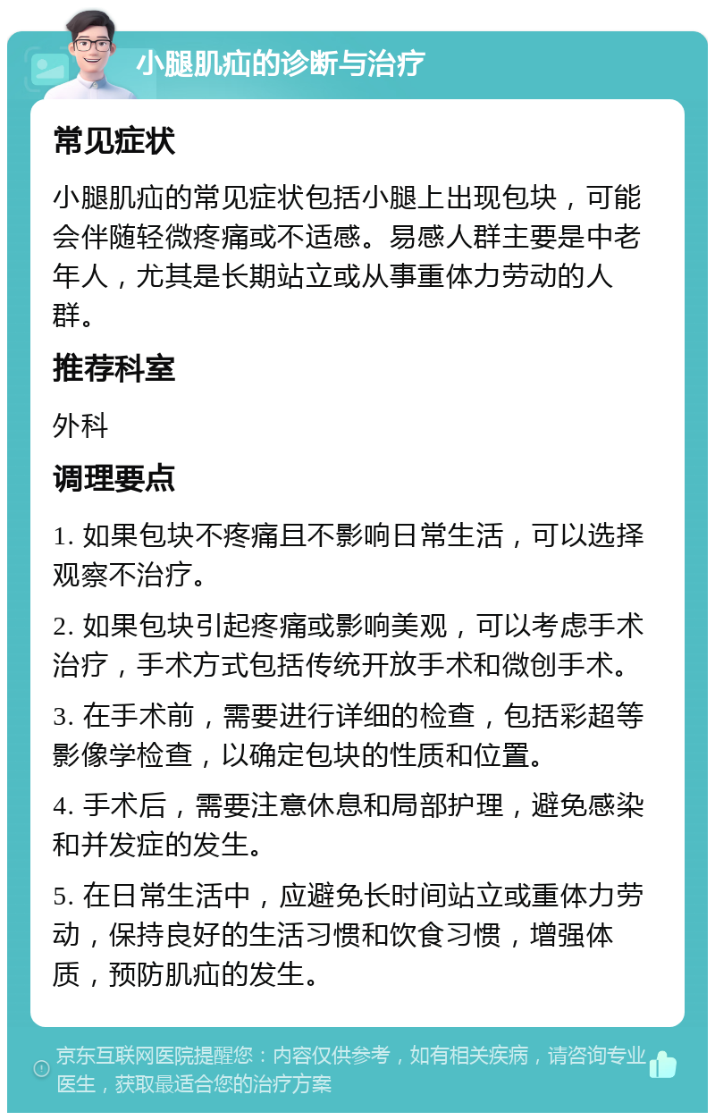 小腿肌疝的诊断与治疗 常见症状 小腿肌疝的常见症状包括小腿上出现包块，可能会伴随轻微疼痛或不适感。易感人群主要是中老年人，尤其是长期站立或从事重体力劳动的人群。 推荐科室 外科 调理要点 1. 如果包块不疼痛且不影响日常生活，可以选择观察不治疗。 2. 如果包块引起疼痛或影响美观，可以考虑手术治疗，手术方式包括传统开放手术和微创手术。 3. 在手术前，需要进行详细的检查，包括彩超等影像学检查，以确定包块的性质和位置。 4. 手术后，需要注意休息和局部护理，避免感染和并发症的发生。 5. 在日常生活中，应避免长时间站立或重体力劳动，保持良好的生活习惯和饮食习惯，增强体质，预防肌疝的发生。