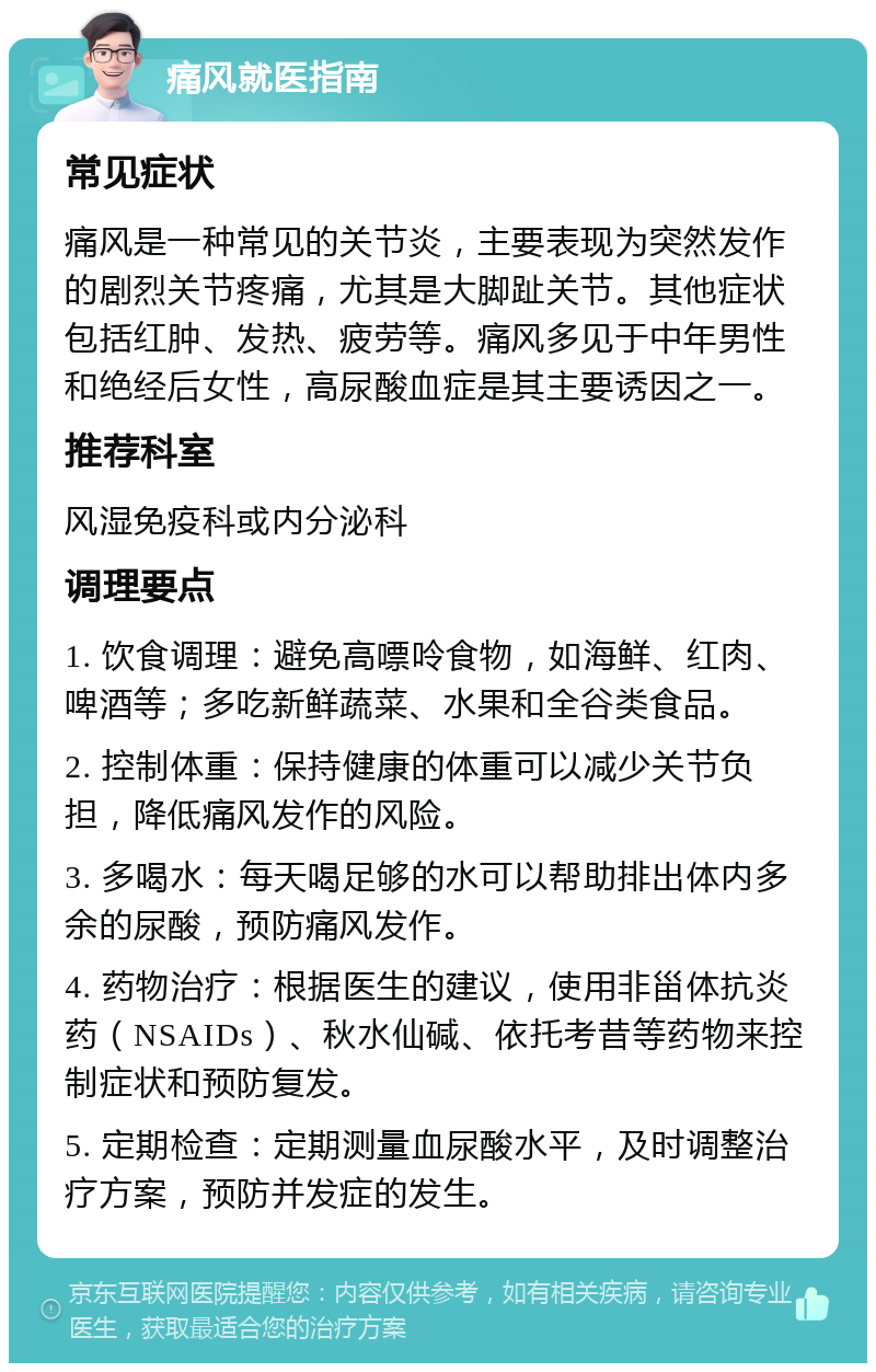 痛风就医指南 常见症状 痛风是一种常见的关节炎，主要表现为突然发作的剧烈关节疼痛，尤其是大脚趾关节。其他症状包括红肿、发热、疲劳等。痛风多见于中年男性和绝经后女性，高尿酸血症是其主要诱因之一。 推荐科室 风湿免疫科或内分泌科 调理要点 1. 饮食调理：避免高嘌呤食物，如海鲜、红肉、啤酒等；多吃新鲜蔬菜、水果和全谷类食品。 2. 控制体重：保持健康的体重可以减少关节负担，降低痛风发作的风险。 3. 多喝水：每天喝足够的水可以帮助排出体内多余的尿酸，预防痛风发作。 4. 药物治疗：根据医生的建议，使用非甾体抗炎药（NSAIDs）、秋水仙碱、依托考昔等药物来控制症状和预防复发。 5. 定期检查：定期测量血尿酸水平，及时调整治疗方案，预防并发症的发生。