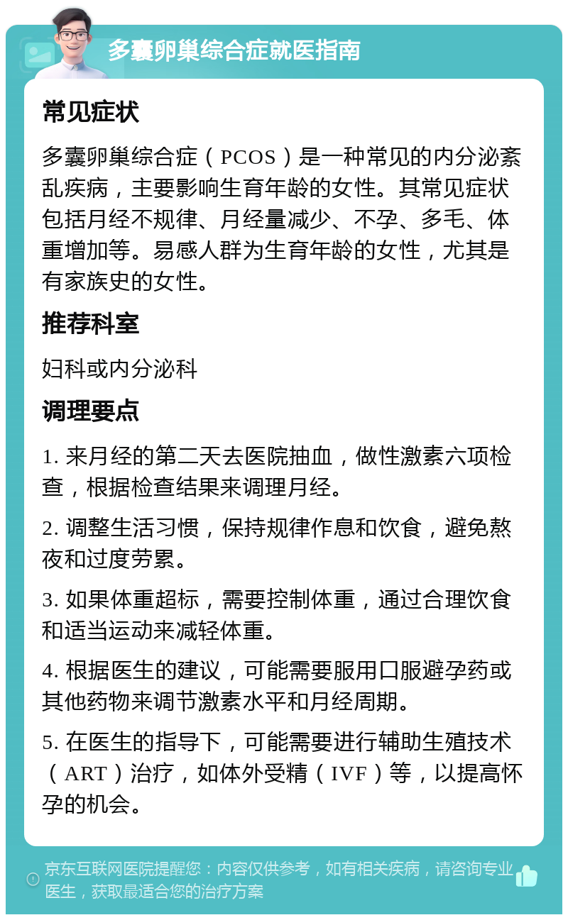 多囊卵巢综合症就医指南 常见症状 多囊卵巢综合症（PCOS）是一种常见的内分泌紊乱疾病，主要影响生育年龄的女性。其常见症状包括月经不规律、月经量减少、不孕、多毛、体重增加等。易感人群为生育年龄的女性，尤其是有家族史的女性。 推荐科室 妇科或内分泌科 调理要点 1. 来月经的第二天去医院抽血，做性激素六项检查，根据检查结果来调理月经。 2. 调整生活习惯，保持规律作息和饮食，避免熬夜和过度劳累。 3. 如果体重超标，需要控制体重，通过合理饮食和适当运动来减轻体重。 4. 根据医生的建议，可能需要服用口服避孕药或其他药物来调节激素水平和月经周期。 5. 在医生的指导下，可能需要进行辅助生殖技术（ART）治疗，如体外受精（IVF）等，以提高怀孕的机会。