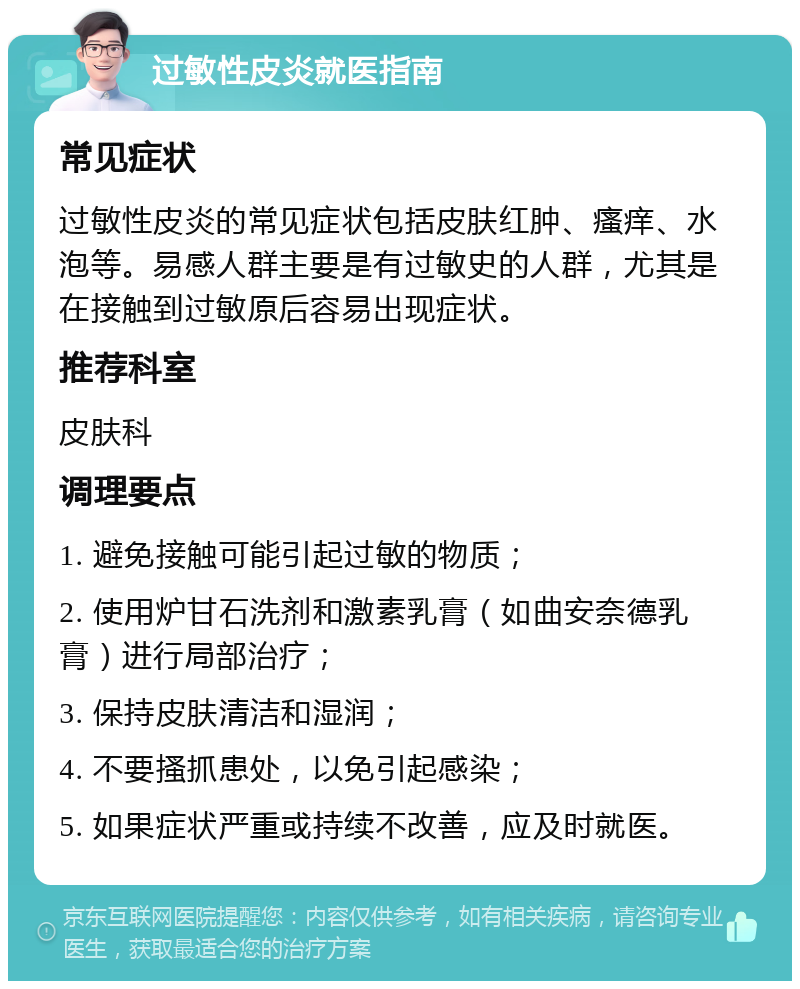 过敏性皮炎就医指南 常见症状 过敏性皮炎的常见症状包括皮肤红肿、瘙痒、水泡等。易感人群主要是有过敏史的人群，尤其是在接触到过敏原后容易出现症状。 推荐科室 皮肤科 调理要点 1. 避免接触可能引起过敏的物质； 2. 使用炉甘石洗剂和激素乳膏（如曲安奈德乳膏）进行局部治疗； 3. 保持皮肤清洁和湿润； 4. 不要搔抓患处，以免引起感染； 5. 如果症状严重或持续不改善，应及时就医。