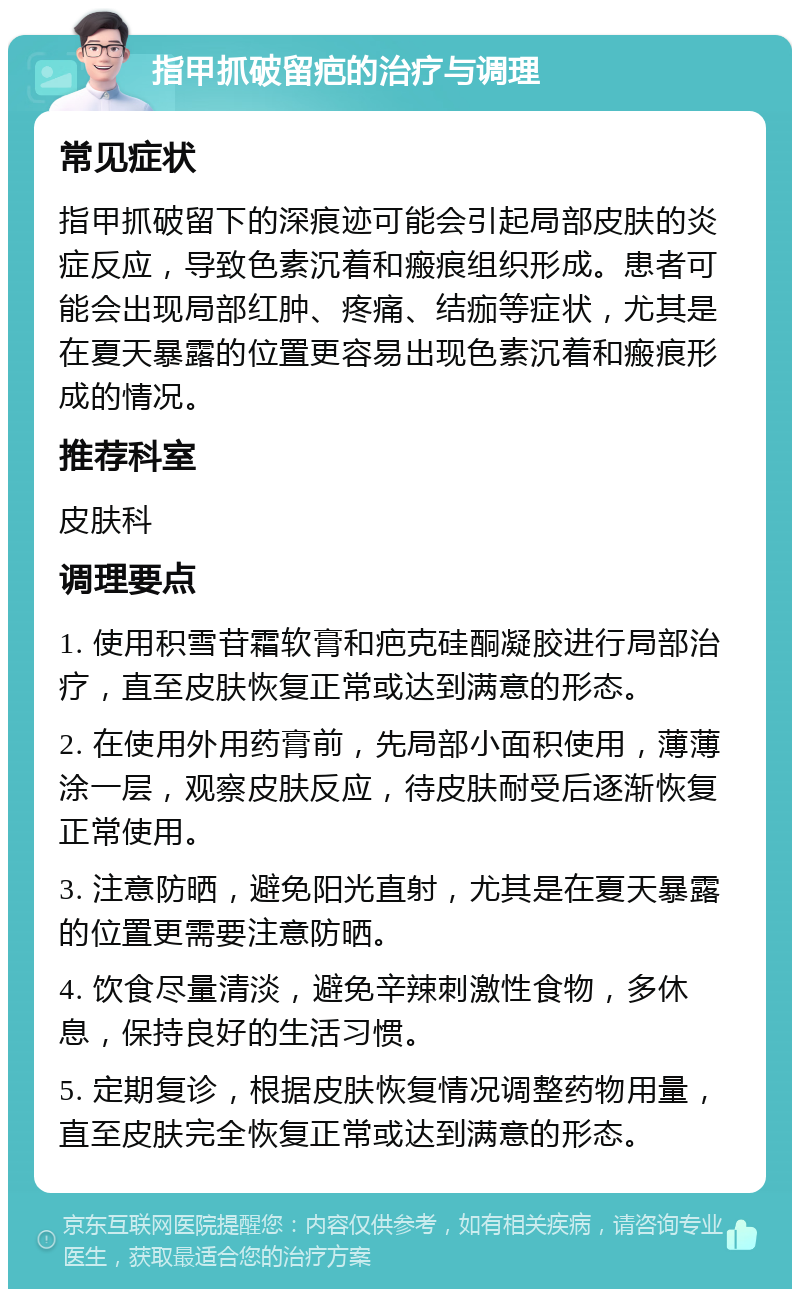 指甲抓破留疤的治疗与调理 常见症状 指甲抓破留下的深痕迹可能会引起局部皮肤的炎症反应，导致色素沉着和瘢痕组织形成。患者可能会出现局部红肿、疼痛、结痂等症状，尤其是在夏天暴露的位置更容易出现色素沉着和瘢痕形成的情况。 推荐科室 皮肤科 调理要点 1. 使用积雪苷霜软膏和疤克硅酮凝胶进行局部治疗，直至皮肤恢复正常或达到满意的形态。 2. 在使用外用药膏前，先局部小面积使用，薄薄涂一层，观察皮肤反应，待皮肤耐受后逐渐恢复正常使用。 3. 注意防晒，避免阳光直射，尤其是在夏天暴露的位置更需要注意防晒。 4. 饮食尽量清淡，避免辛辣刺激性食物，多休息，保持良好的生活习惯。 5. 定期复诊，根据皮肤恢复情况调整药物用量，直至皮肤完全恢复正常或达到满意的形态。