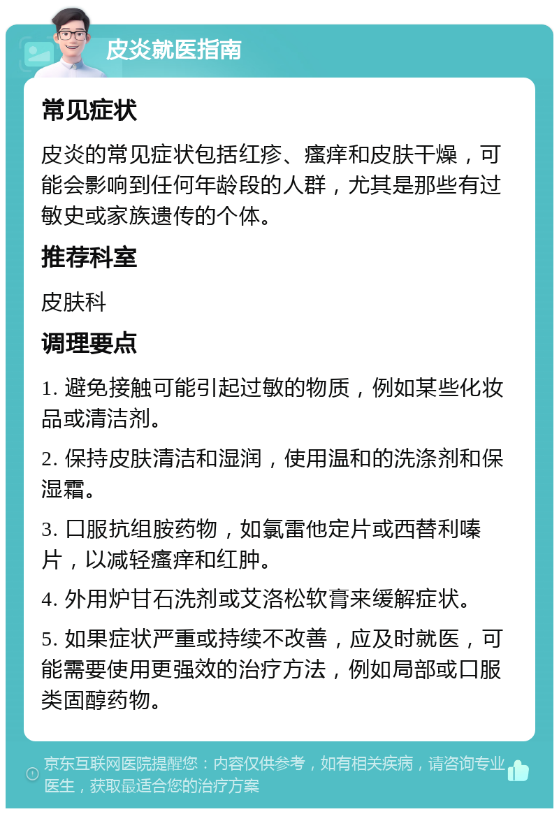 皮炎就医指南 常见症状 皮炎的常见症状包括红疹、瘙痒和皮肤干燥，可能会影响到任何年龄段的人群，尤其是那些有过敏史或家族遗传的个体。 推荐科室 皮肤科 调理要点 1. 避免接触可能引起过敏的物质，例如某些化妆品或清洁剂。 2. 保持皮肤清洁和湿润，使用温和的洗涤剂和保湿霜。 3. 口服抗组胺药物，如氯雷他定片或西替利嗪片，以减轻瘙痒和红肿。 4. 外用炉甘石洗剂或艾洛松软膏来缓解症状。 5. 如果症状严重或持续不改善，应及时就医，可能需要使用更强效的治疗方法，例如局部或口服类固醇药物。