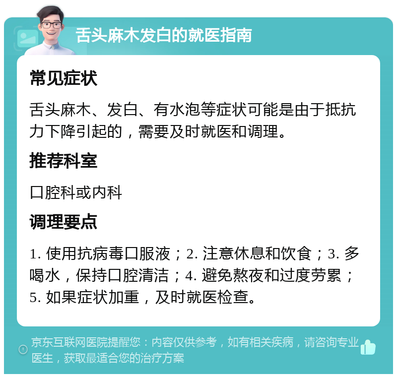 舌头麻木发白的就医指南 常见症状 舌头麻木、发白、有水泡等症状可能是由于抵抗力下降引起的，需要及时就医和调理。 推荐科室 口腔科或内科 调理要点 1. 使用抗病毒口服液；2. 注意休息和饮食；3. 多喝水，保持口腔清洁；4. 避免熬夜和过度劳累；5. 如果症状加重，及时就医检查。