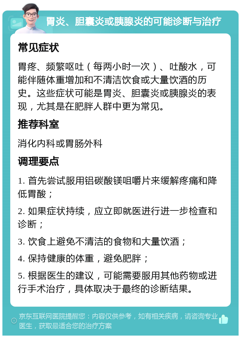 胃炎、胆囊炎或胰腺炎的可能诊断与治疗 常见症状 胃疼、频繁呕吐（每两小时一次）、吐酸水，可能伴随体重增加和不清洁饮食或大量饮酒的历史。这些症状可能是胃炎、胆囊炎或胰腺炎的表现，尤其是在肥胖人群中更为常见。 推荐科室 消化内科或胃肠外科 调理要点 1. 首先尝试服用铝碳酸镁咀嚼片来缓解疼痛和降低胃酸； 2. 如果症状持续，应立即就医进行进一步检查和诊断； 3. 饮食上避免不清洁的食物和大量饮酒； 4. 保持健康的体重，避免肥胖； 5. 根据医生的建议，可能需要服用其他药物或进行手术治疗，具体取决于最终的诊断结果。