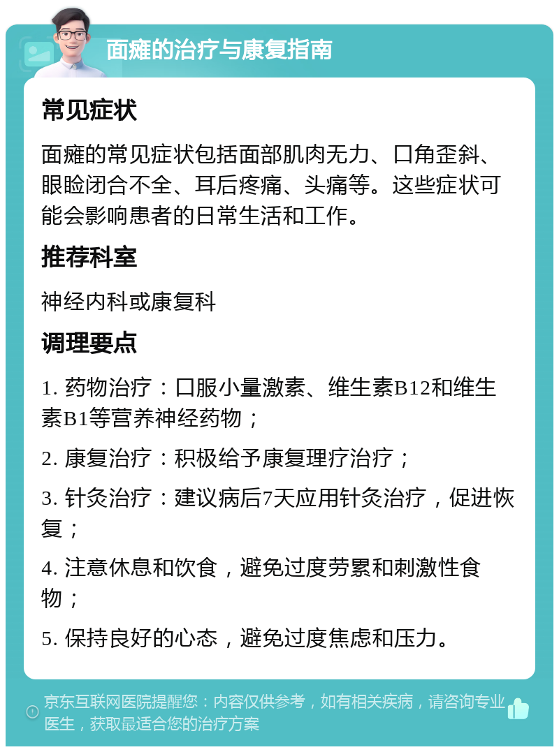 面瘫的治疗与康复指南 常见症状 面瘫的常见症状包括面部肌肉无力、口角歪斜、眼睑闭合不全、耳后疼痛、头痛等。这些症状可能会影响患者的日常生活和工作。 推荐科室 神经内科或康复科 调理要点 1. 药物治疗：口服小量激素、维生素B12和维生素B1等营养神经药物； 2. 康复治疗：积极给予康复理疗治疗； 3. 针灸治疗：建议病后7天应用针灸治疗，促进恢复； 4. 注意休息和饮食，避免过度劳累和刺激性食物； 5. 保持良好的心态，避免过度焦虑和压力。