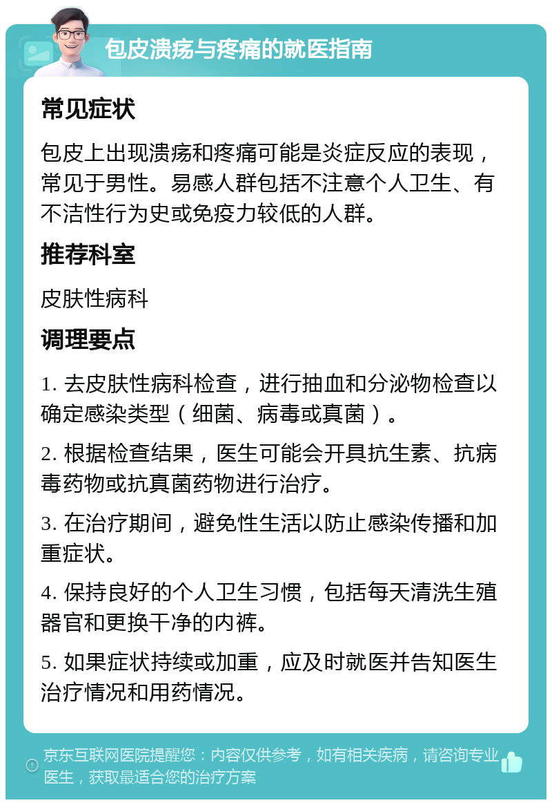 包皮溃疡与疼痛的就医指南 常见症状 包皮上出现溃疡和疼痛可能是炎症反应的表现，常见于男性。易感人群包括不注意个人卫生、有不洁性行为史或免疫力较低的人群。 推荐科室 皮肤性病科 调理要点 1. 去皮肤性病科检查，进行抽血和分泌物检查以确定感染类型（细菌、病毒或真菌）。 2. 根据检查结果，医生可能会开具抗生素、抗病毒药物或抗真菌药物进行治疗。 3. 在治疗期间，避免性生活以防止感染传播和加重症状。 4. 保持良好的个人卫生习惯，包括每天清洗生殖器官和更换干净的内裤。 5. 如果症状持续或加重，应及时就医并告知医生治疗情况和用药情况。