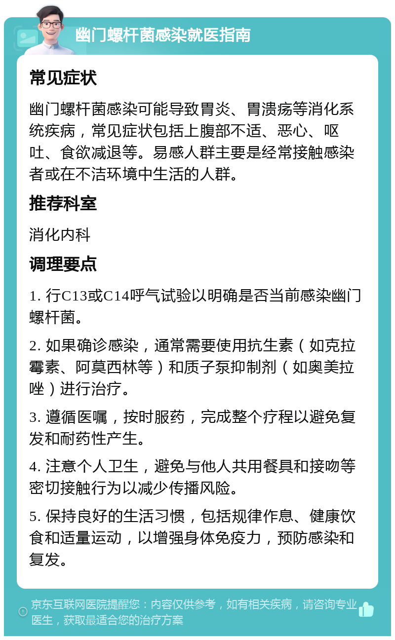 幽门螺杆菌感染就医指南 常见症状 幽门螺杆菌感染可能导致胃炎、胃溃疡等消化系统疾病，常见症状包括上腹部不适、恶心、呕吐、食欲减退等。易感人群主要是经常接触感染者或在不洁环境中生活的人群。 推荐科室 消化内科 调理要点 1. 行C13或C14呼气试验以明确是否当前感染幽门螺杆菌。 2. 如果确诊感染，通常需要使用抗生素（如克拉霉素、阿莫西林等）和质子泵抑制剂（如奥美拉唑）进行治疗。 3. 遵循医嘱，按时服药，完成整个疗程以避免复发和耐药性产生。 4. 注意个人卫生，避免与他人共用餐具和接吻等密切接触行为以减少传播风险。 5. 保持良好的生活习惯，包括规律作息、健康饮食和适量运动，以增强身体免疫力，预防感染和复发。