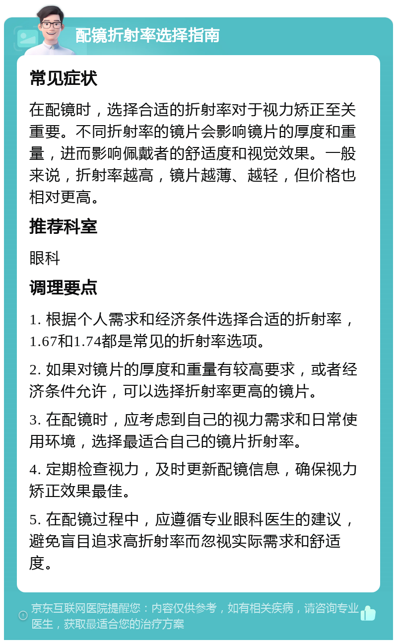 配镜折射率选择指南 常见症状 在配镜时，选择合适的折射率对于视力矫正至关重要。不同折射率的镜片会影响镜片的厚度和重量，进而影响佩戴者的舒适度和视觉效果。一般来说，折射率越高，镜片越薄、越轻，但价格也相对更高。 推荐科室 眼科 调理要点 1. 根据个人需求和经济条件选择合适的折射率，1.67和1.74都是常见的折射率选项。 2. 如果对镜片的厚度和重量有较高要求，或者经济条件允许，可以选择折射率更高的镜片。 3. 在配镜时，应考虑到自己的视力需求和日常使用环境，选择最适合自己的镜片折射率。 4. 定期检查视力，及时更新配镜信息，确保视力矫正效果最佳。 5. 在配镜过程中，应遵循专业眼科医生的建议，避免盲目追求高折射率而忽视实际需求和舒适度。