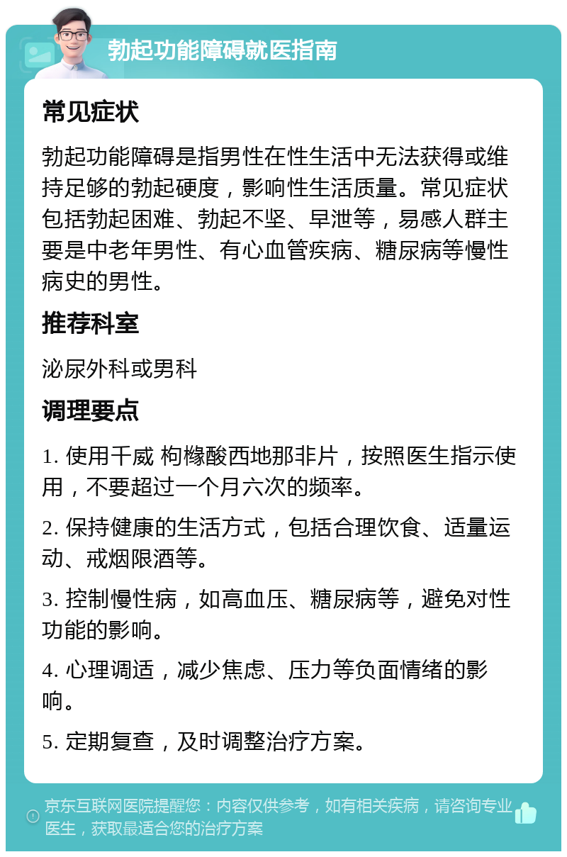 勃起功能障碍就医指南 常见症状 勃起功能障碍是指男性在性生活中无法获得或维持足够的勃起硬度，影响性生活质量。常见症状包括勃起困难、勃起不坚、早泄等，易感人群主要是中老年男性、有心血管疾病、糖尿病等慢性病史的男性。 推荐科室 泌尿外科或男科 调理要点 1. 使用千威 枸橼酸西地那非片，按照医生指示使用，不要超过一个月六次的频率。 2. 保持健康的生活方式，包括合理饮食、适量运动、戒烟限酒等。 3. 控制慢性病，如高血压、糖尿病等，避免对性功能的影响。 4. 心理调适，减少焦虑、压力等负面情绪的影响。 5. 定期复查，及时调整治疗方案。