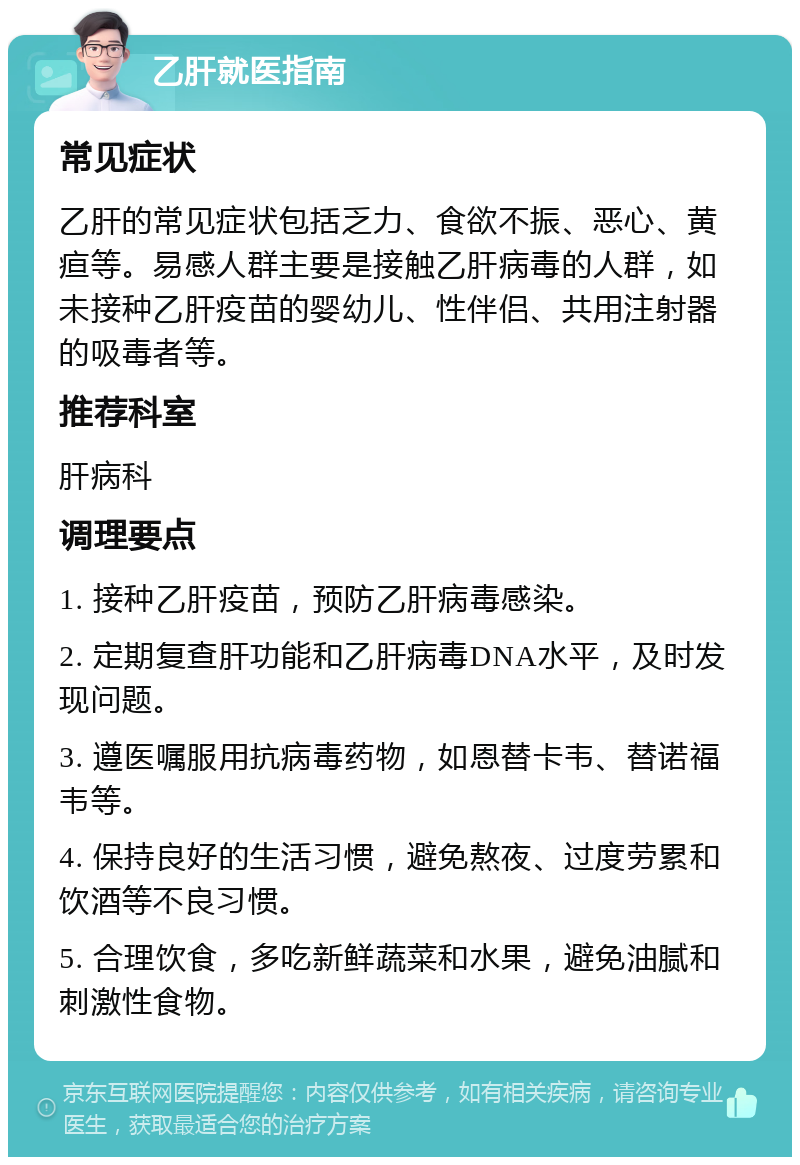 乙肝就医指南 常见症状 乙肝的常见症状包括乏力、食欲不振、恶心、黄疸等。易感人群主要是接触乙肝病毒的人群，如未接种乙肝疫苗的婴幼儿、性伴侣、共用注射器的吸毒者等。 推荐科室 肝病科 调理要点 1. 接种乙肝疫苗，预防乙肝病毒感染。 2. 定期复查肝功能和乙肝病毒DNA水平，及时发现问题。 3. 遵医嘱服用抗病毒药物，如恩替卡韦、替诺福韦等。 4. 保持良好的生活习惯，避免熬夜、过度劳累和饮酒等不良习惯。 5. 合理饮食，多吃新鲜蔬菜和水果，避免油腻和刺激性食物。