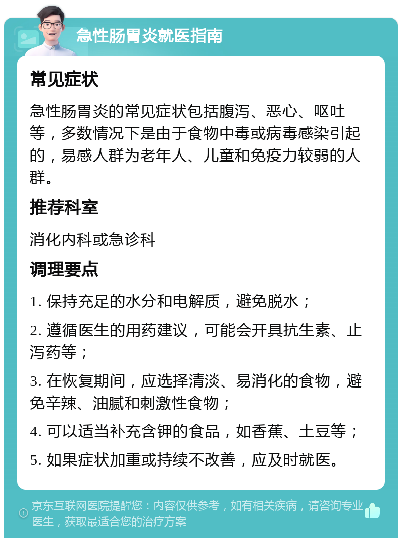 急性肠胃炎就医指南 常见症状 急性肠胃炎的常见症状包括腹泻、恶心、呕吐等，多数情况下是由于食物中毒或病毒感染引起的，易感人群为老年人、儿童和免疫力较弱的人群。 推荐科室 消化内科或急诊科 调理要点 1. 保持充足的水分和电解质，避免脱水； 2. 遵循医生的用药建议，可能会开具抗生素、止泻药等； 3. 在恢复期间，应选择清淡、易消化的食物，避免辛辣、油腻和刺激性食物； 4. 可以适当补充含钾的食品，如香蕉、土豆等； 5. 如果症状加重或持续不改善，应及时就医。