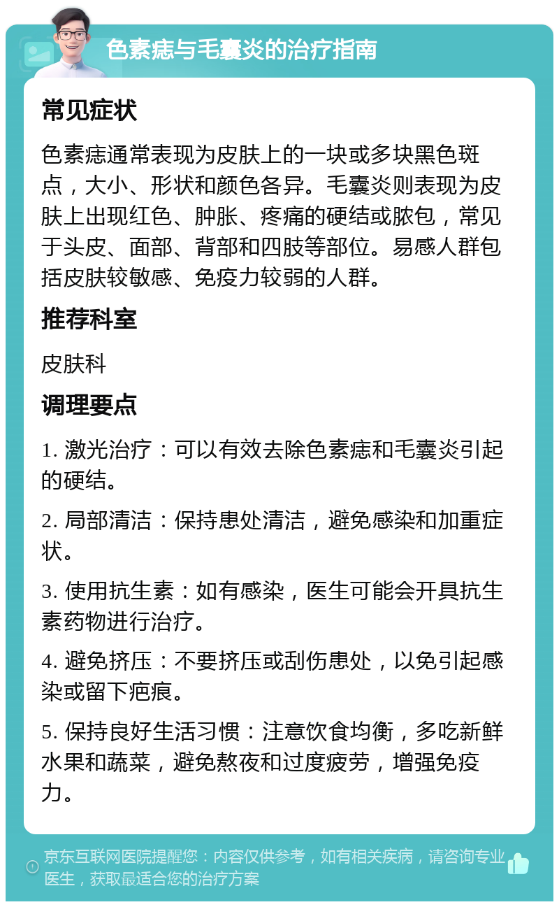 色素痣与毛囊炎的治疗指南 常见症状 色素痣通常表现为皮肤上的一块或多块黑色斑点，大小、形状和颜色各异。毛囊炎则表现为皮肤上出现红色、肿胀、疼痛的硬结或脓包，常见于头皮、面部、背部和四肢等部位。易感人群包括皮肤较敏感、免疫力较弱的人群。 推荐科室 皮肤科 调理要点 1. 激光治疗：可以有效去除色素痣和毛囊炎引起的硬结。 2. 局部清洁：保持患处清洁，避免感染和加重症状。 3. 使用抗生素：如有感染，医生可能会开具抗生素药物进行治疗。 4. 避免挤压：不要挤压或刮伤患处，以免引起感染或留下疤痕。 5. 保持良好生活习惯：注意饮食均衡，多吃新鲜水果和蔬菜，避免熬夜和过度疲劳，增强免疫力。