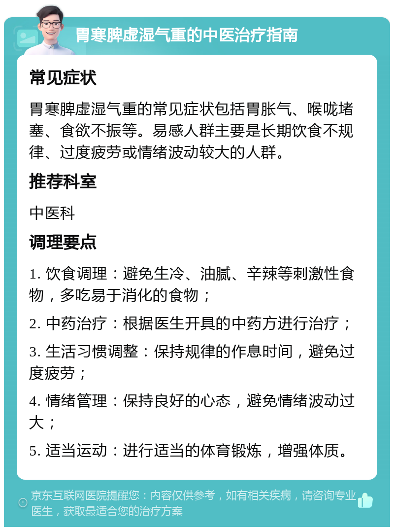 胃寒脾虚湿气重的中医治疗指南 常见症状 胃寒脾虚湿气重的常见症状包括胃胀气、喉咙堵塞、食欲不振等。易感人群主要是长期饮食不规律、过度疲劳或情绪波动较大的人群。 推荐科室 中医科 调理要点 1. 饮食调理：避免生冷、油腻、辛辣等刺激性食物，多吃易于消化的食物； 2. 中药治疗：根据医生开具的中药方进行治疗； 3. 生活习惯调整：保持规律的作息时间，避免过度疲劳； 4. 情绪管理：保持良好的心态，避免情绪波动过大； 5. 适当运动：进行适当的体育锻炼，增强体质。