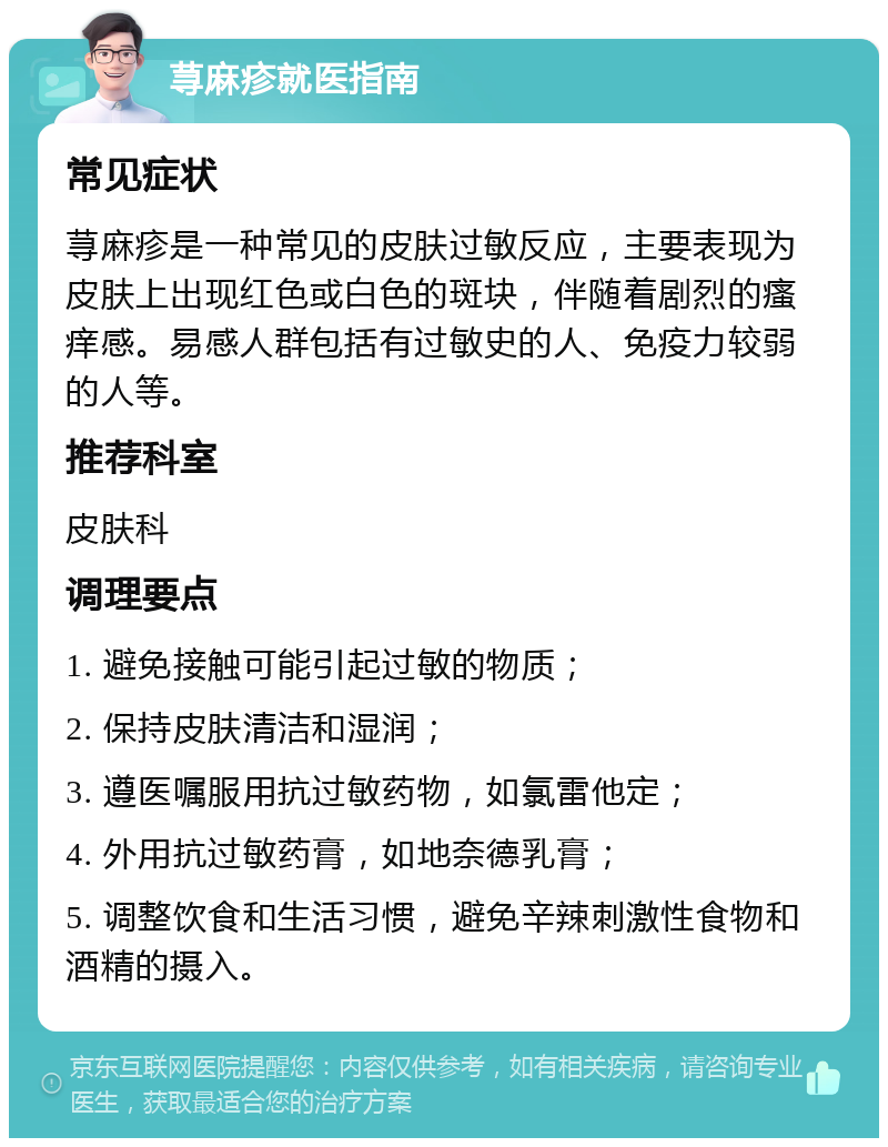 荨麻疹就医指南 常见症状 荨麻疹是一种常见的皮肤过敏反应，主要表现为皮肤上出现红色或白色的斑块，伴随着剧烈的瘙痒感。易感人群包括有过敏史的人、免疫力较弱的人等。 推荐科室 皮肤科 调理要点 1. 避免接触可能引起过敏的物质； 2. 保持皮肤清洁和湿润； 3. 遵医嘱服用抗过敏药物，如氯雷他定； 4. 外用抗过敏药膏，如地奈德乳膏； 5. 调整饮食和生活习惯，避免辛辣刺激性食物和酒精的摄入。