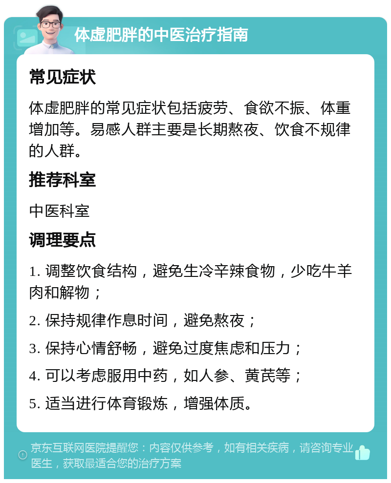 体虚肥胖的中医治疗指南 常见症状 体虚肥胖的常见症状包括疲劳、食欲不振、体重增加等。易感人群主要是长期熬夜、饮食不规律的人群。 推荐科室 中医科室 调理要点 1. 调整饮食结构，避免生冷辛辣食物，少吃牛羊肉和解物； 2. 保持规律作息时间，避免熬夜； 3. 保持心情舒畅，避免过度焦虑和压力； 4. 可以考虑服用中药，如人参、黄芪等； 5. 适当进行体育锻炼，增强体质。