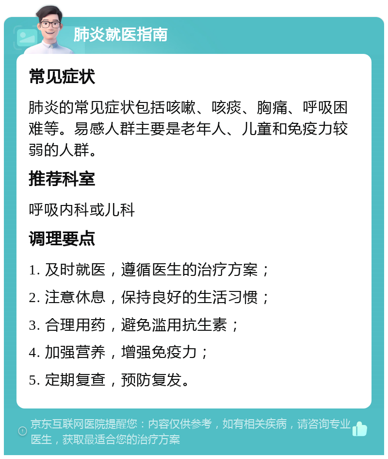 肺炎就医指南 常见症状 肺炎的常见症状包括咳嗽、咳痰、胸痛、呼吸困难等。易感人群主要是老年人、儿童和免疫力较弱的人群。 推荐科室 呼吸内科或儿科 调理要点 1. 及时就医，遵循医生的治疗方案； 2. 注意休息，保持良好的生活习惯； 3. 合理用药，避免滥用抗生素； 4. 加强营养，增强免疫力； 5. 定期复查，预防复发。