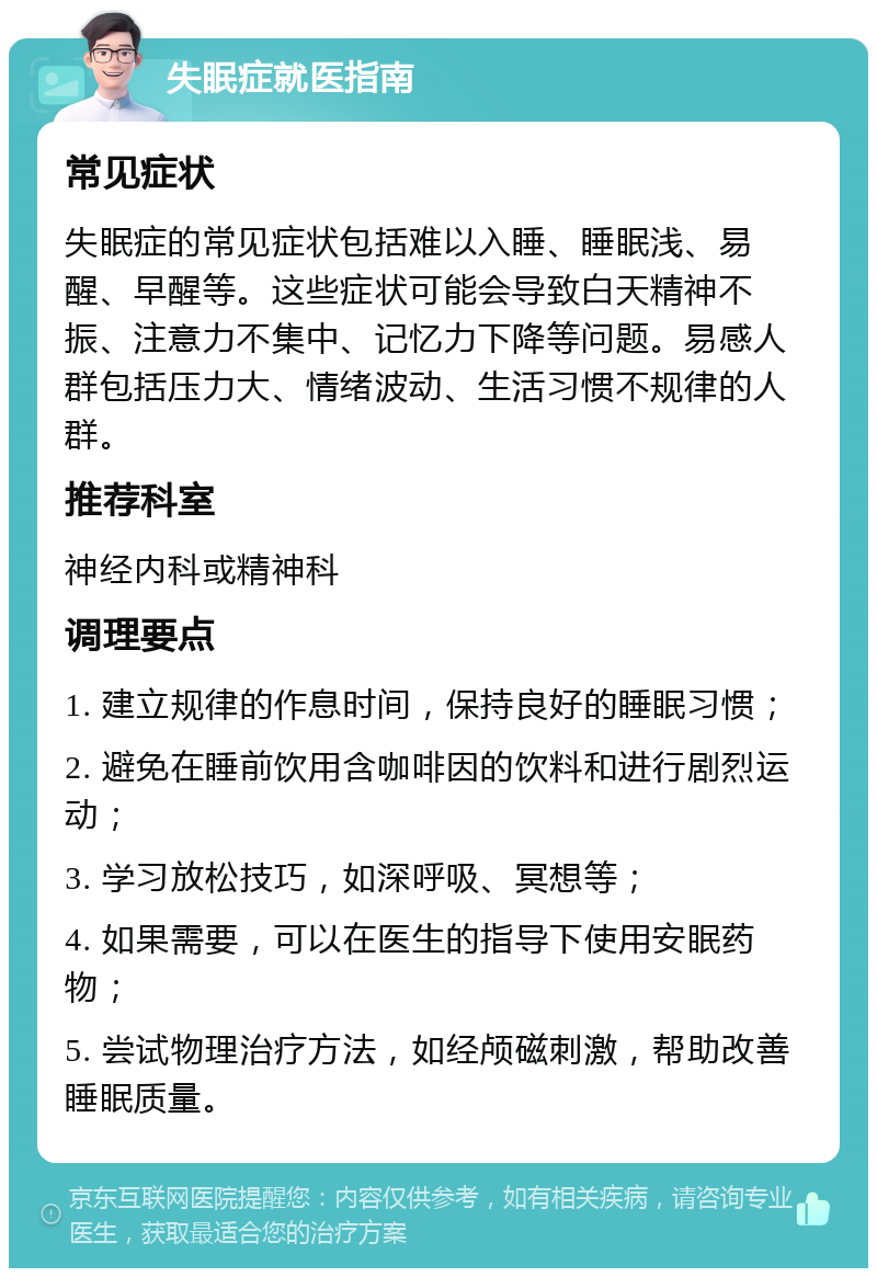 失眠症就医指南 常见症状 失眠症的常见症状包括难以入睡、睡眠浅、易醒、早醒等。这些症状可能会导致白天精神不振、注意力不集中、记忆力下降等问题。易感人群包括压力大、情绪波动、生活习惯不规律的人群。 推荐科室 神经内科或精神科 调理要点 1. 建立规律的作息时间，保持良好的睡眠习惯； 2. 避免在睡前饮用含咖啡因的饮料和进行剧烈运动； 3. 学习放松技巧，如深呼吸、冥想等； 4. 如果需要，可以在医生的指导下使用安眠药物； 5. 尝试物理治疗方法，如经颅磁刺激，帮助改善睡眠质量。