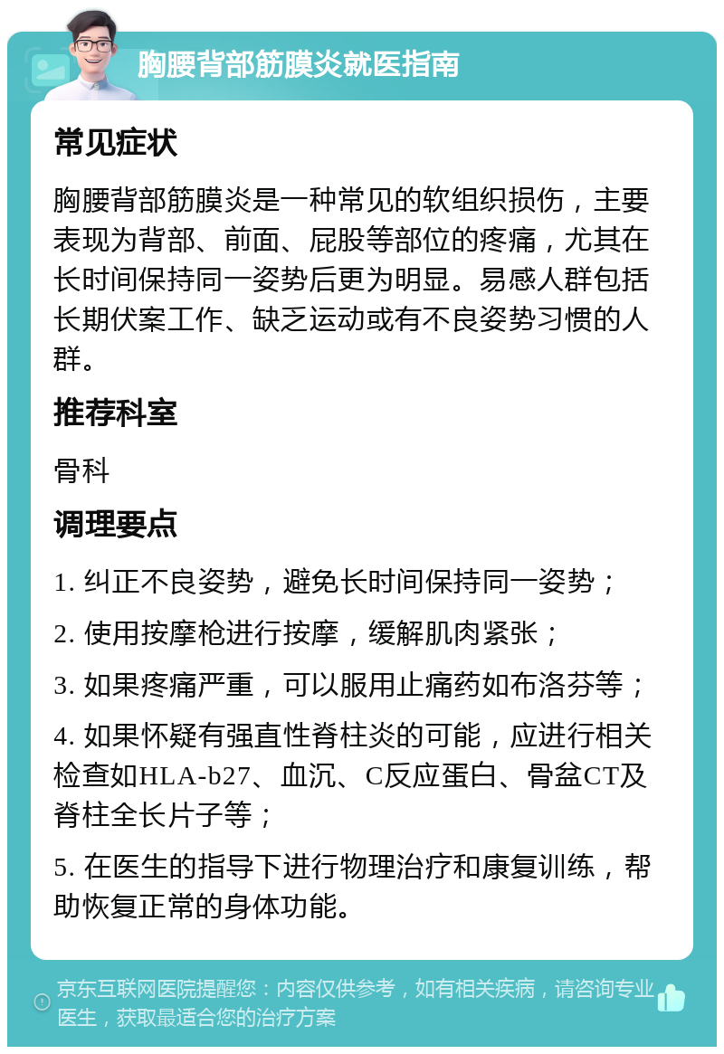 胸腰背部筋膜炎就医指南 常见症状 胸腰背部筋膜炎是一种常见的软组织损伤，主要表现为背部、前面、屁股等部位的疼痛，尤其在长时间保持同一姿势后更为明显。易感人群包括长期伏案工作、缺乏运动或有不良姿势习惯的人群。 推荐科室 骨科 调理要点 1. 纠正不良姿势，避免长时间保持同一姿势； 2. 使用按摩枪进行按摩，缓解肌肉紧张； 3. 如果疼痛严重，可以服用止痛药如布洛芬等； 4. 如果怀疑有强直性脊柱炎的可能，应进行相关检查如HLA-b27、血沉、C反应蛋白、骨盆CT及脊柱全长片子等； 5. 在医生的指导下进行物理治疗和康复训练，帮助恢复正常的身体功能。