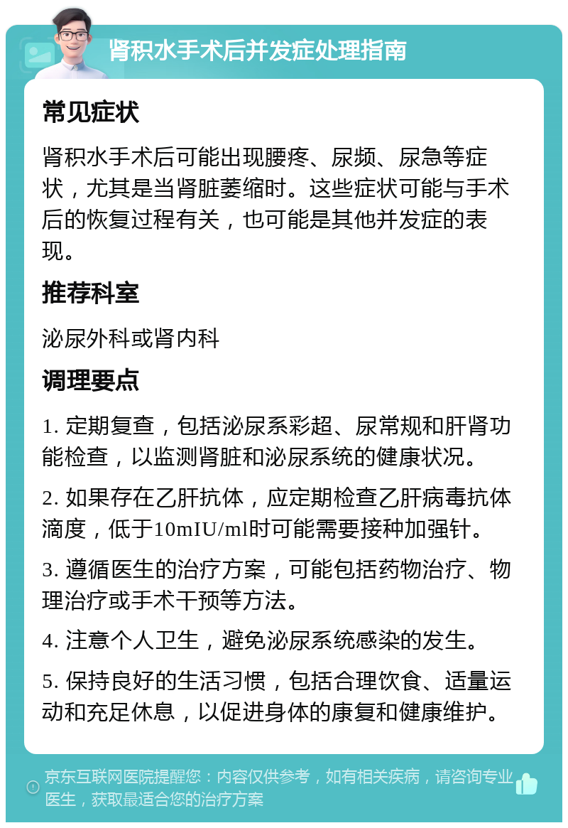 肾积水手术后并发症处理指南 常见症状 肾积水手术后可能出现腰疼、尿频、尿急等症状，尤其是当肾脏萎缩时。这些症状可能与手术后的恢复过程有关，也可能是其他并发症的表现。 推荐科室 泌尿外科或肾内科 调理要点 1. 定期复查，包括泌尿系彩超、尿常规和肝肾功能检查，以监测肾脏和泌尿系统的健康状况。 2. 如果存在乙肝抗体，应定期检查乙肝病毒抗体滴度，低于10mIU/ml时可能需要接种加强针。 3. 遵循医生的治疗方案，可能包括药物治疗、物理治疗或手术干预等方法。 4. 注意个人卫生，避免泌尿系统感染的发生。 5. 保持良好的生活习惯，包括合理饮食、适量运动和充足休息，以促进身体的康复和健康维护。