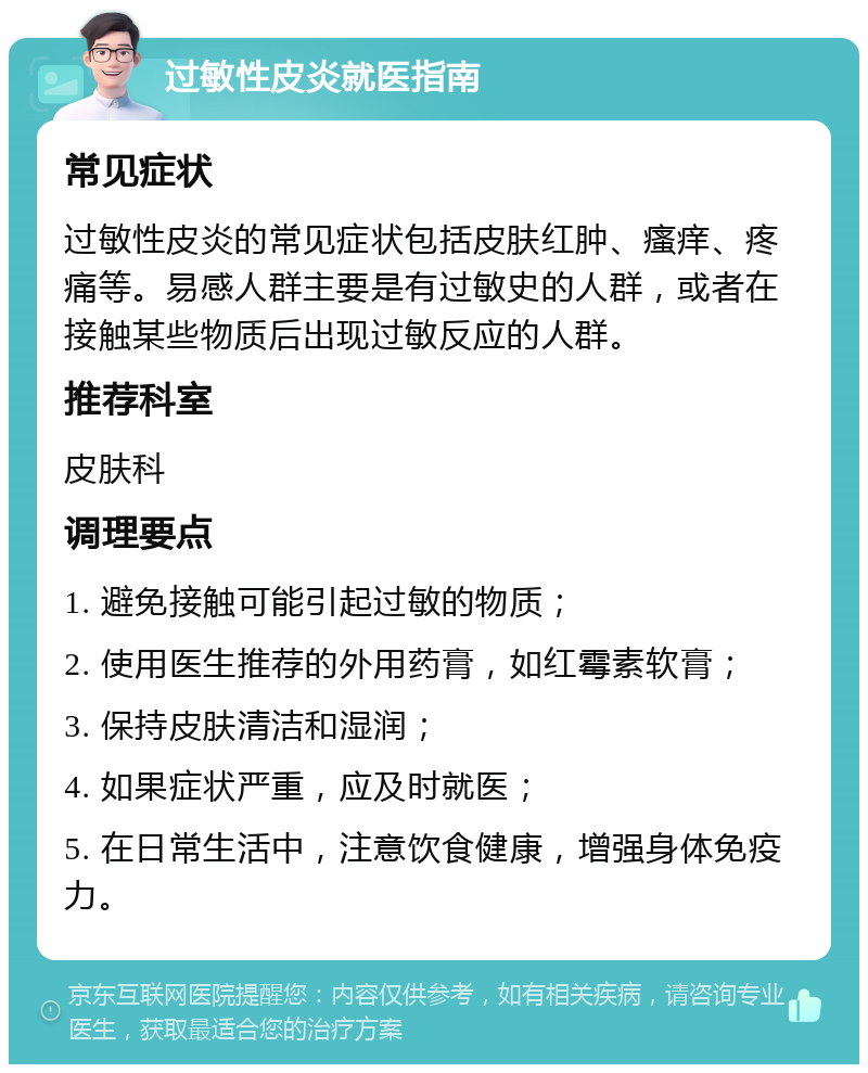 过敏性皮炎就医指南 常见症状 过敏性皮炎的常见症状包括皮肤红肿、瘙痒、疼痛等。易感人群主要是有过敏史的人群，或者在接触某些物质后出现过敏反应的人群。 推荐科室 皮肤科 调理要点 1. 避免接触可能引起过敏的物质； 2. 使用医生推荐的外用药膏，如红霉素软膏； 3. 保持皮肤清洁和湿润； 4. 如果症状严重，应及时就医； 5. 在日常生活中，注意饮食健康，增强身体免疫力。