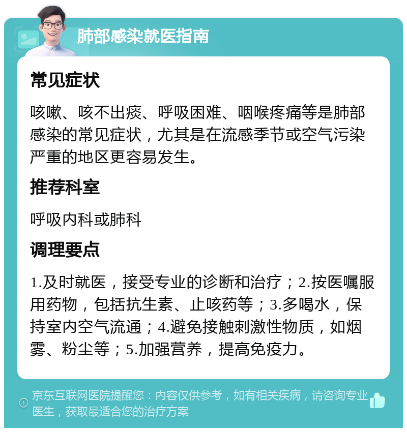 肺部感染就医指南 常见症状 咳嗽、咳不出痰、呼吸困难、咽喉疼痛等是肺部感染的常见症状，尤其是在流感季节或空气污染严重的地区更容易发生。 推荐科室 呼吸内科或肺科 调理要点 1.及时就医，接受专业的诊断和治疗；2.按医嘱服用药物，包括抗生素、止咳药等；3.多喝水，保持室内空气流通；4.避免接触刺激性物质，如烟雾、粉尘等；5.加强营养，提高免疫力。