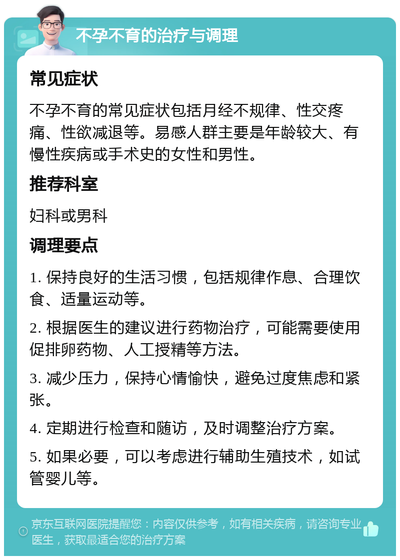 不孕不育的治疗与调理 常见症状 不孕不育的常见症状包括月经不规律、性交疼痛、性欲减退等。易感人群主要是年龄较大、有慢性疾病或手术史的女性和男性。 推荐科室 妇科或男科 调理要点 1. 保持良好的生活习惯，包括规律作息、合理饮食、适量运动等。 2. 根据医生的建议进行药物治疗，可能需要使用促排卵药物、人工授精等方法。 3. 减少压力，保持心情愉快，避免过度焦虑和紧张。 4. 定期进行检查和随访，及时调整治疗方案。 5. 如果必要，可以考虑进行辅助生殖技术，如试管婴儿等。