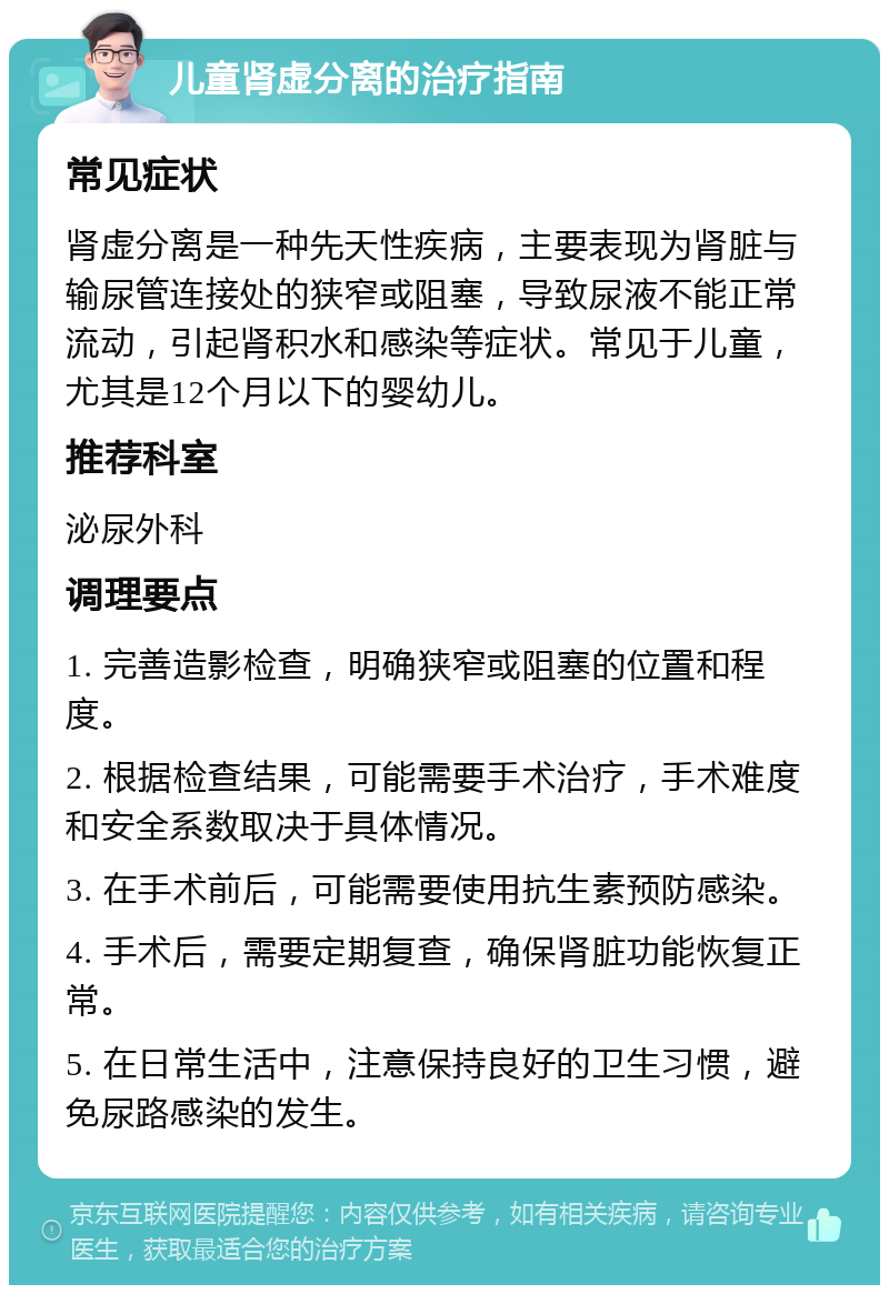 儿童肾虚分离的治疗指南 常见症状 肾虚分离是一种先天性疾病，主要表现为肾脏与输尿管连接处的狭窄或阻塞，导致尿液不能正常流动，引起肾积水和感染等症状。常见于儿童，尤其是12个月以下的婴幼儿。 推荐科室 泌尿外科 调理要点 1. 完善造影检查，明确狭窄或阻塞的位置和程度。 2. 根据检查结果，可能需要手术治疗，手术难度和安全系数取决于具体情况。 3. 在手术前后，可能需要使用抗生素预防感染。 4. 手术后，需要定期复查，确保肾脏功能恢复正常。 5. 在日常生活中，注意保持良好的卫生习惯，避免尿路感染的发生。